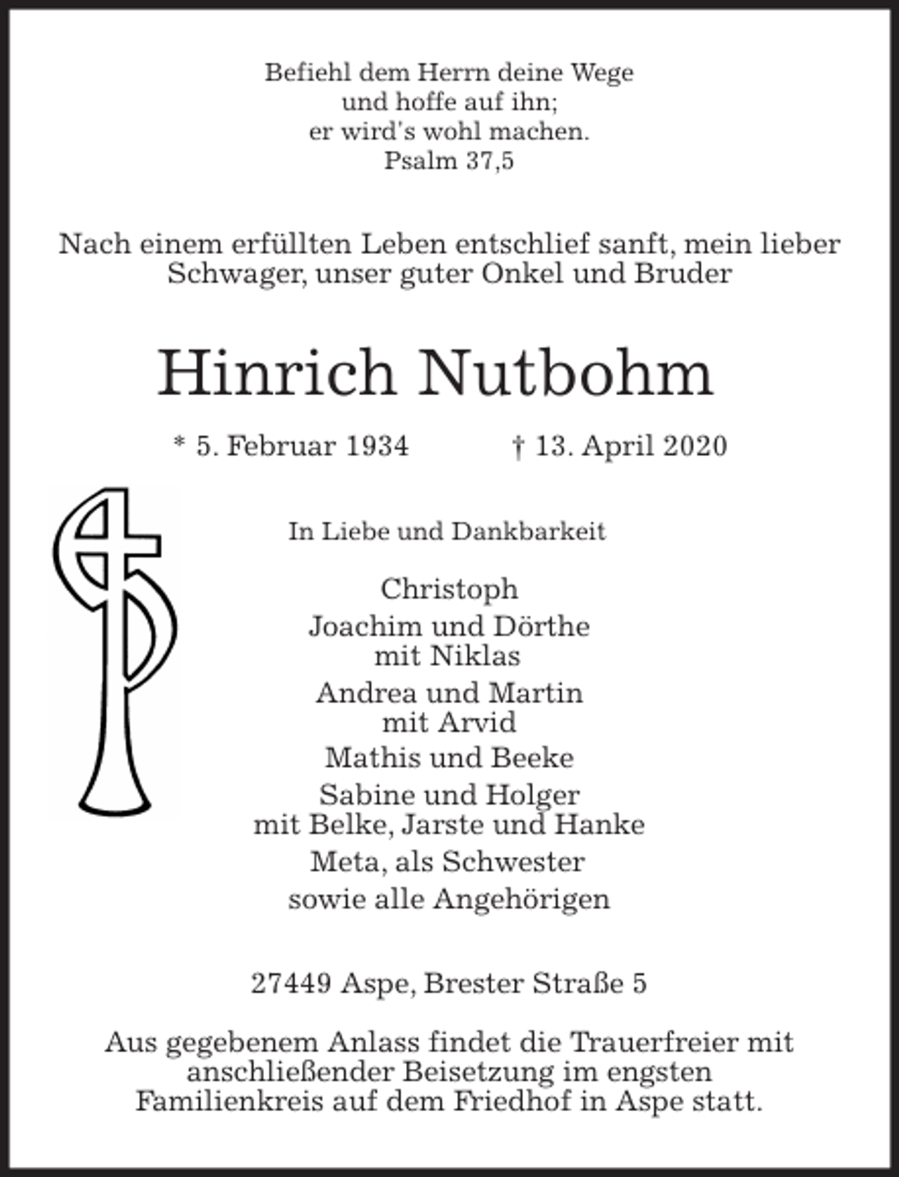 <p>Befiehl dem Herrn deine Wege<br />und hoffe auf ihn;<br />er wird's wohl machen.<br />Psalm 37,5<br />Nach einem erfüllten Leben entschlief sanft, mein lieber Schwager, unser guter Onkel und Bruder<br />Hinrich Nutbohm<br />* 5. Februar 1934 † 13. April 2020<br />In Liebe und Dankbarkeit</p>
<p>Christoph<br />Joachim und Dörthe<br />mit Niklas<br />Andrea und Martin<br />mit Arvid<br />Mathis und Beeke<br />Sabine und Holger<br />mit Belke, Jarste und Hanke<br />Meta, als Schwester<br />sowie alle Angehörigen<br />27449 Aspe, Brester Straße 5</p>
<p>Aus gegebenem Anlass findet die Trauerfreier mit<br />anschließender Beisetzung im engsten<br />Familienkreis auf dem Friedhof in Aspe statt.</p>