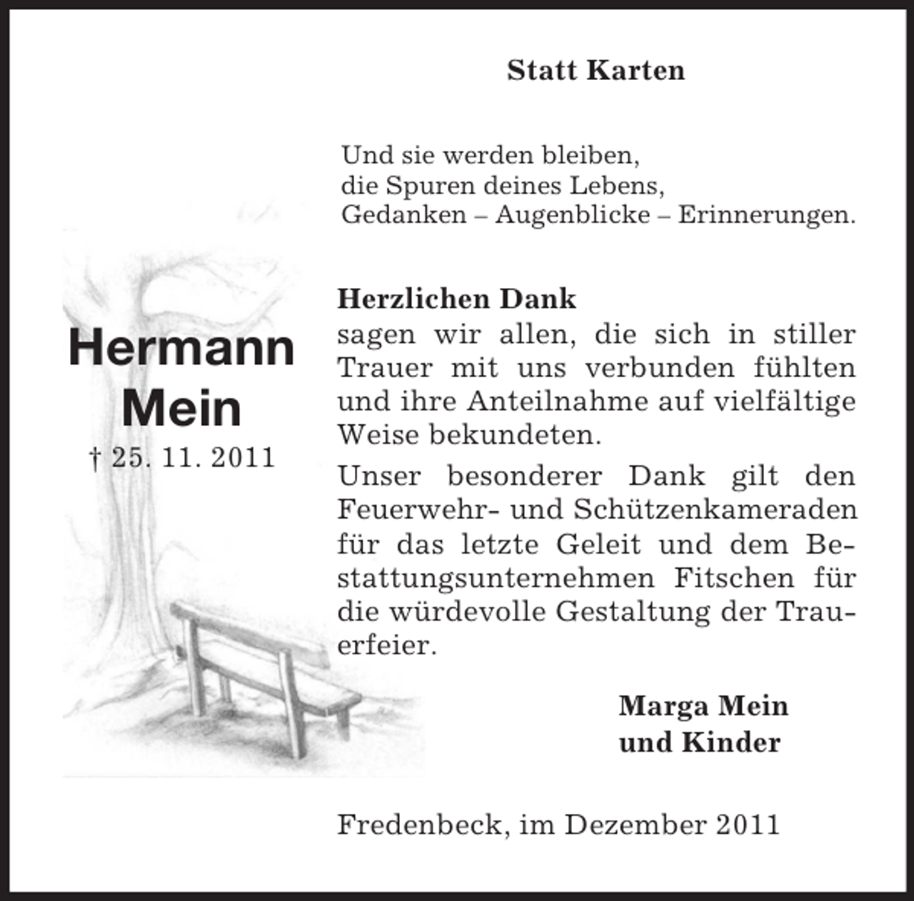 <p>Statt Karten<br />Und sie werden bleiben,<br />die Spuren deines Lebens,<br />Gedanken – Augenblicke – Erinnerungen.</p><p>Hermann<br />Mein<br />† 25. 11. 2011</p><p>Herzlichen Dank<br />sagen wir allen, die sich in stiller<br />Trauer mit uns verbunden fühlten<br />und ihre Anteilnahme auf vielfältige<br />Weise bekundeten.<br />Unser besonderer Dank gilt den<br />Feuerwehr- und Schützenkameraden<br />für das letzte Geleit und dem Bestattungsunternehmen Fitschen für<br />die würdevolle Gestaltung der Trauerfeier.<br />Marga Mein<br />und Kinder<br />Fredenbeck, im Dezember 2011</p>