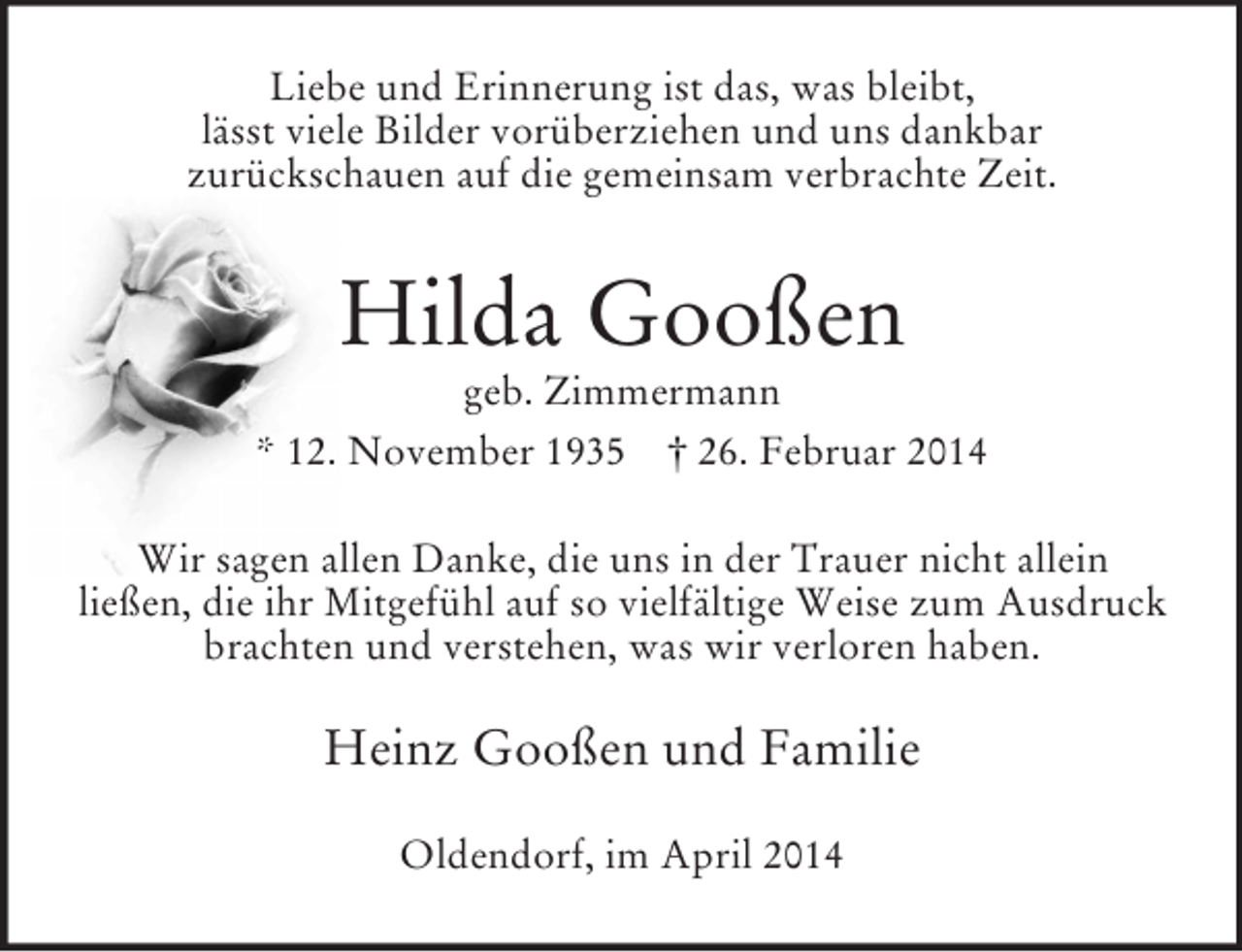 <p>Liebe und Erinnerung ist das, was bleibt,<br />lässt viele Bilder vorüberziehen und uns dankbar<br />zurückschauen auf die gemeinsam verbrachte Zeit.<br />Hilda Gooßen<br />geb. Zimmermann<br />* 12. November 1935 † 26. Februar 2014<br />Wir sagen allen Danke, die uns in der Trauer nicht allein<br />ließen, die ihr Mitgefühl auf so vielfältige Weise zum Ausdruck brachten und verstehen, was wir verloren haben.<br />Heinz Gooßen und Familie<br />Oldendorf, im April 2014</p>