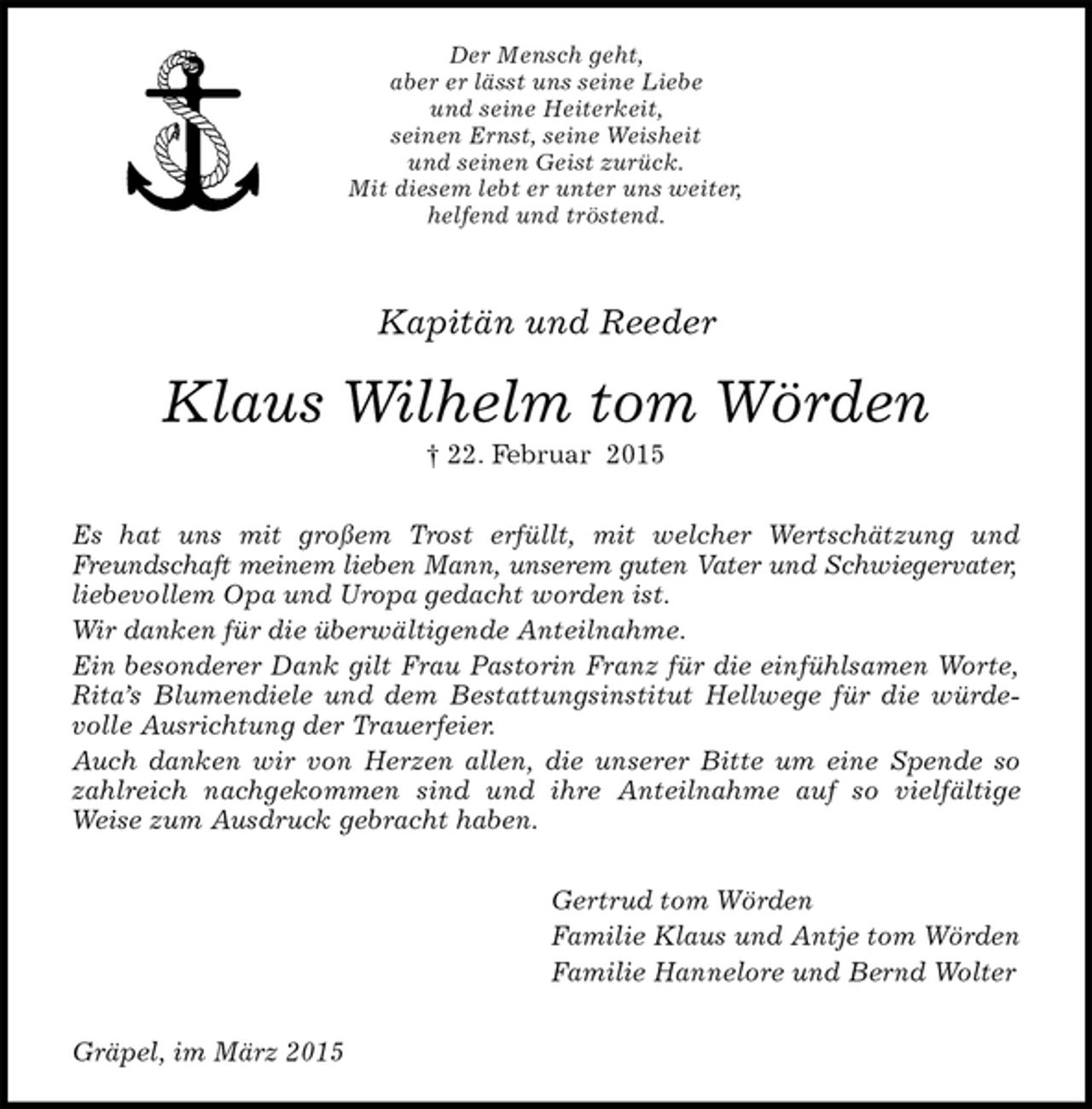 <p>Der Mensch geht,<br />aber er lässt uns seine Liebe<br />und seine Heiterkeit,<br />seinen Ernst, seine Weisheit<br />und seinen Geist zurück.<br />Mit diesem lebt er unter uns weiter,<br />helfend und tröstend.<br />Kapitän und Reeder<br />Klaus Wilhelm tom Wörden<br />† 22.Februar 2015<br />Es hat uns mit großem Trost erfüllt, mit welcher Wertschätzung und Freundschaft meinem lieben Mann, unserem guten Vater und Schwiegervater,<br />liebevollem Opa und Uropa gedacht worden ist.<br />Wir danken für die überwältigende Anteilnahme.<br />Ein besonderer Dank gilt Frau Pastorin Franz für die einfühlsamen Worte, Rita’s Blumendiele und dem Bestattungsinstitut Hellwege für die würdevolle Ausrichtung der Trauerfeier.<br />Auch danken wir von Herzen allen, die unserer Bitte um eine Spende so zahlreich nachgekommen sind und ihre Anteilnahme auf so vielfältige<br />Weise zum Ausdruck gebracht haben.<br />Gertrud tom Wörden<br />Familie Klaus und Antje tom Wörden<br />Familie Hannelore und Bernd Wolter<br />Gräpel, im März 2015</p>
