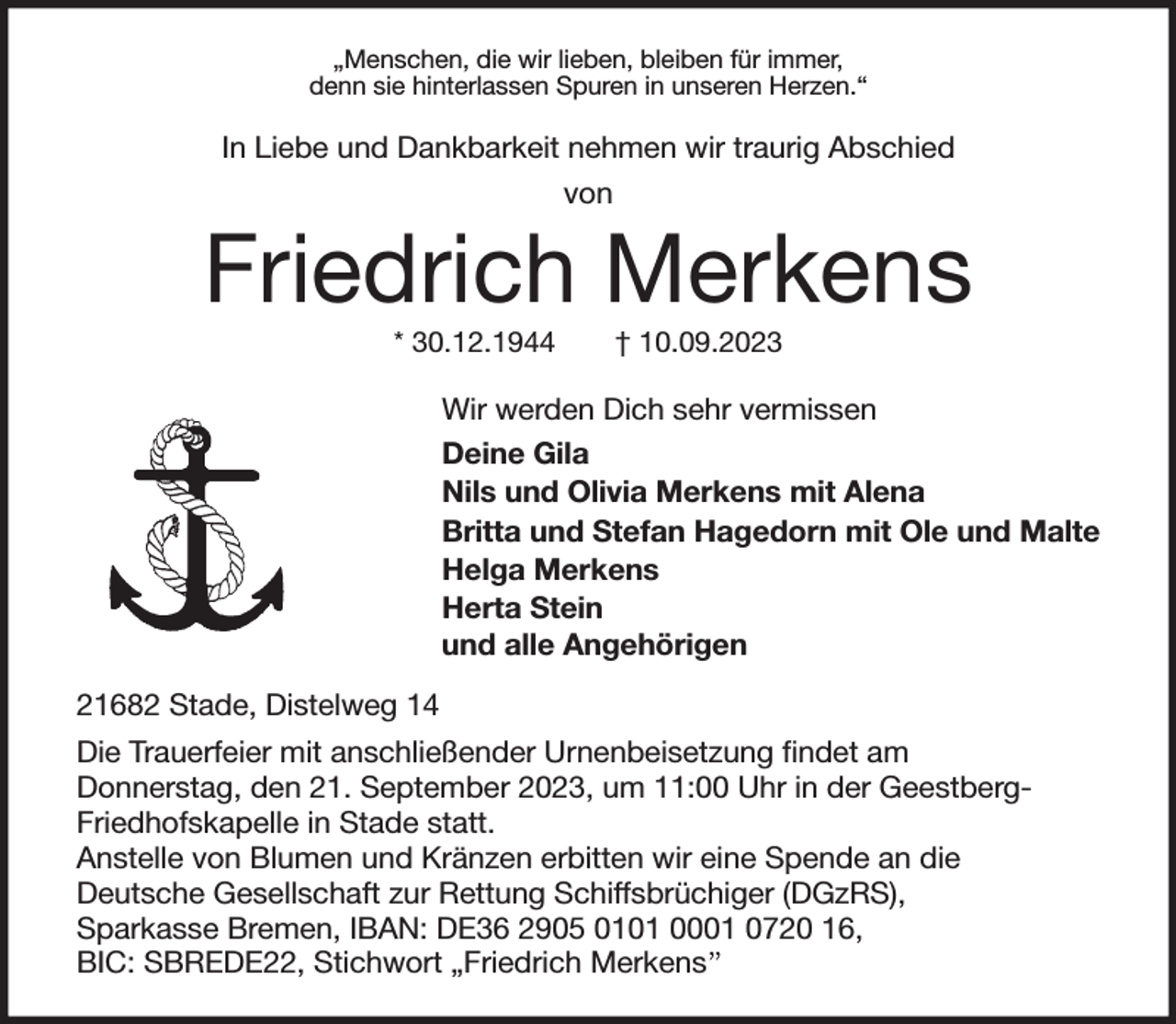 <p>„Menschen, die wir lieben, bleiben für immer,<br />denn sie hinterlassen Spuren in unseren Herzen.“<br />In Liebe und Dankbarkeit nehmen wir traurig Abschied<br />von<br />Friedrich Merkens<br />* 30.12.1944 † 10.09.2023<br />Wir werden Dich sehr vermissen<br />Deine Gila<br />Nils und Olivia Merkens mit Alena<br />Britta und Stefan Hagedorn mit Ole und Malte<br />Helga Merkens<br />Herta Stein<br />und alle Angehörigen<br />21682 Stade, Distelweg 14<br />Die Trauerfeier mit anschließender Urnenbeisetzung findet am<br />Donnerstag, den 21. September 2023, um 11:00 Uhr in der GeestbergFriedhofskapelle in Stade statt.<br />Anstelle von Blumen und Kränzen erbitten wir eine Spende an die<br />Deutsche Gesellschaft zur Rettung Schiffsbrüchiger (DGzRS),<br />Sparkasse Bremen, IBAN: DE36 2905 0101 0001 0720 16,<br />BIC: SBREDE22, Stichwort „Friedrich Merkens”</p>