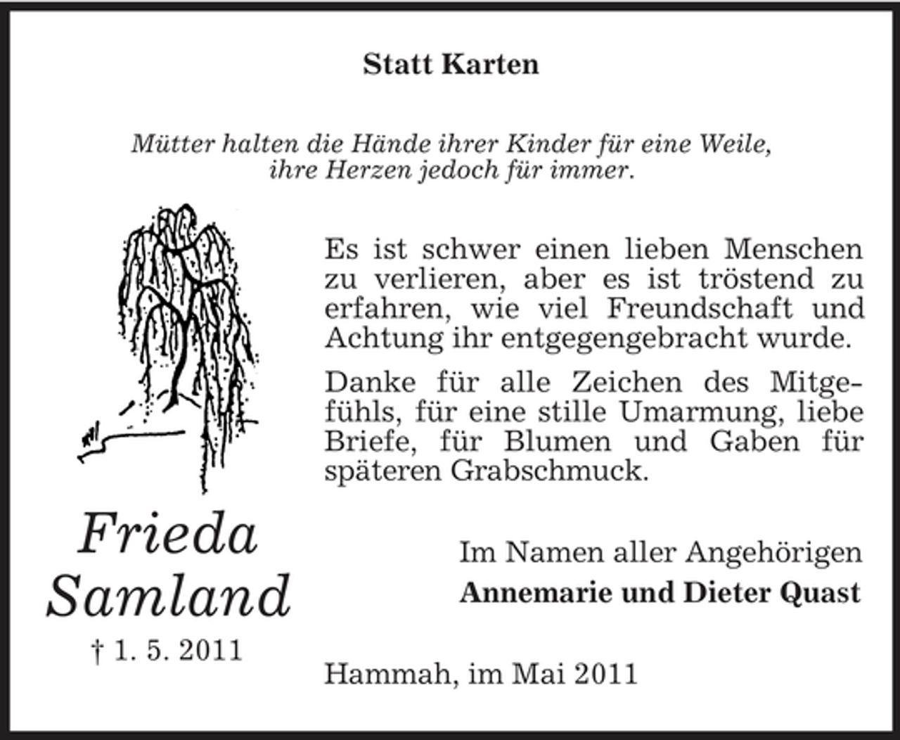 <p>Statt Karten<br />Mütter halten die Hände ihrer Kinder für eine Weile, ihre Herzen jedoch für immer.</p><p>Es ist schwer einen lieben Menschen zu verlieren, aber es ist tröstend zu erfahren, wie viel Freundschaft und Achtung ihr entgegengebracht wurde. Danke für alle Zeichen des Mitgefühls, für eine stille Umarmung, liebe Briefe, für Blumen und Gaben für späteren Grabschmuck.</p><p>Frieda Samland<br />† 1. 5. 2011</p><p>Im Namen aller Angehörigen Annemarie und Dieter Quast Hammah, im Mai 2011</p>
