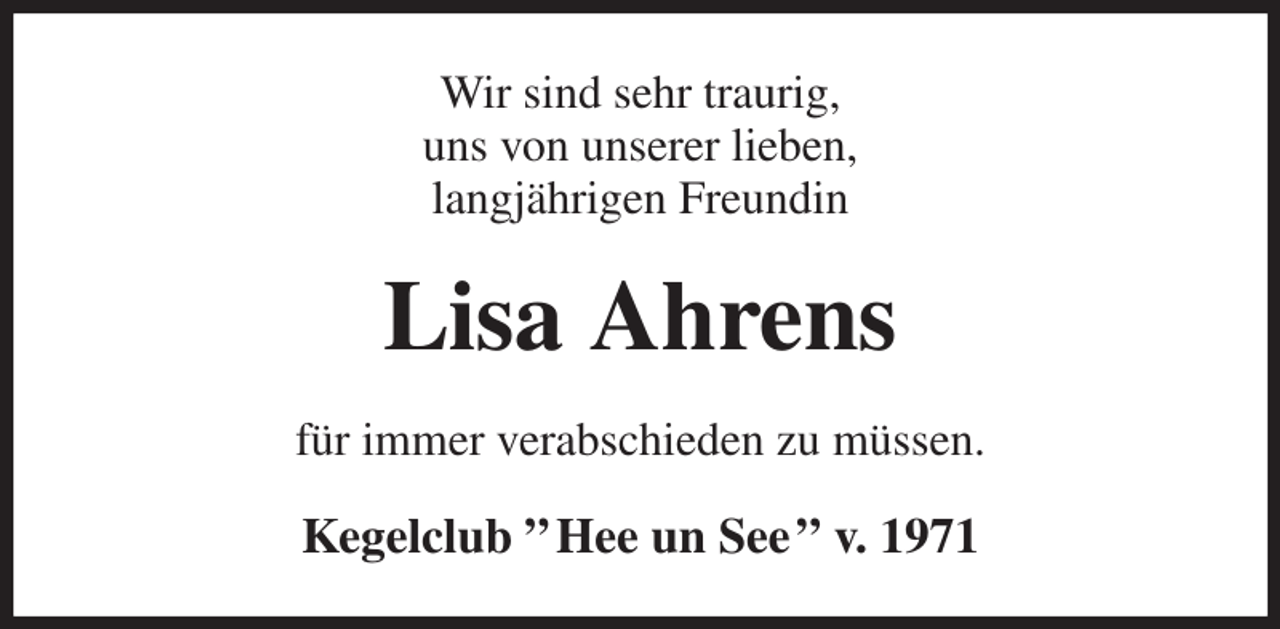 <p>Wir sind sehr traurig,<br />uns von unserer lieben,<br />langjährigen Freundin<br />Lisa Ahrens<br />für immer verabschieden zu müssen.<br />Kegelclub ” Hee un See ” v. 1971</p>