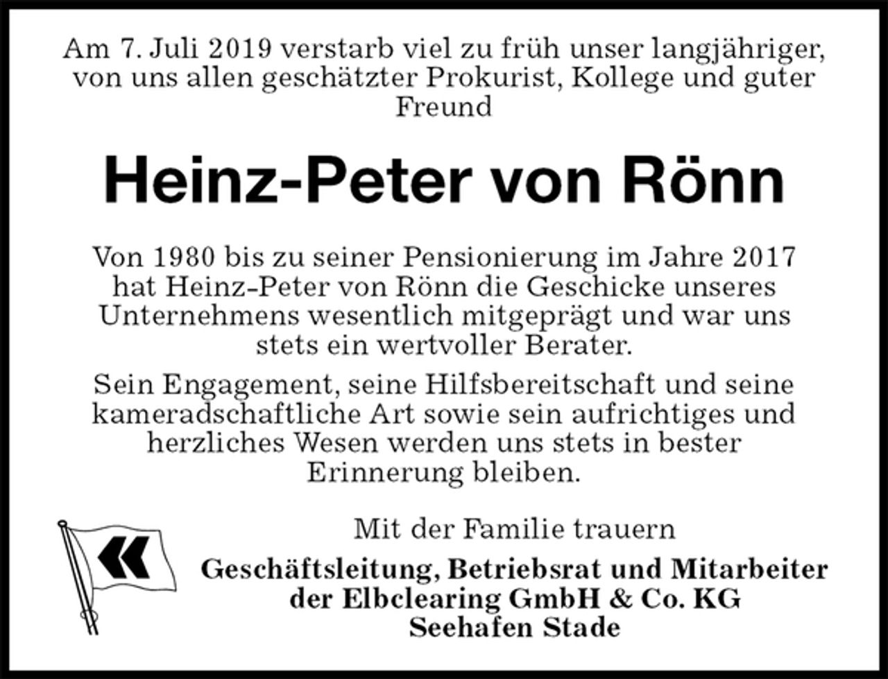 <p>Am 7. Juli 2019 verstarb viel zu früh unser langjähriger,<br />von uns allen geschätzter Prokurist, Kollege und guter Freund<br />Heinz-Peter von Rönn<br />Von 1980 bis zu seiner Pensionierung im Jahre 2017<br />hat Heinz-Peter von Rönn die Geschicke unseres<br />Unternehmens wesentlich mitgeprägt und war uns<br />stets ein wertvoller Berater.<br />Sein Engagement, seine Hilfsbereitschaft und seine<br />kameradschaftliche Art sowie sein aufrichtiges und<br />herzliches Wesen werden uns stets in bester<br />Erinnerung bleiben.<br />Mit der Familie trauern<br />Geschäftsleitung, Betriebsrat und Mitarbeiter<br />der Elbclearing GmbH &amp; Co. KG<br />Seehafen Stade</p>
