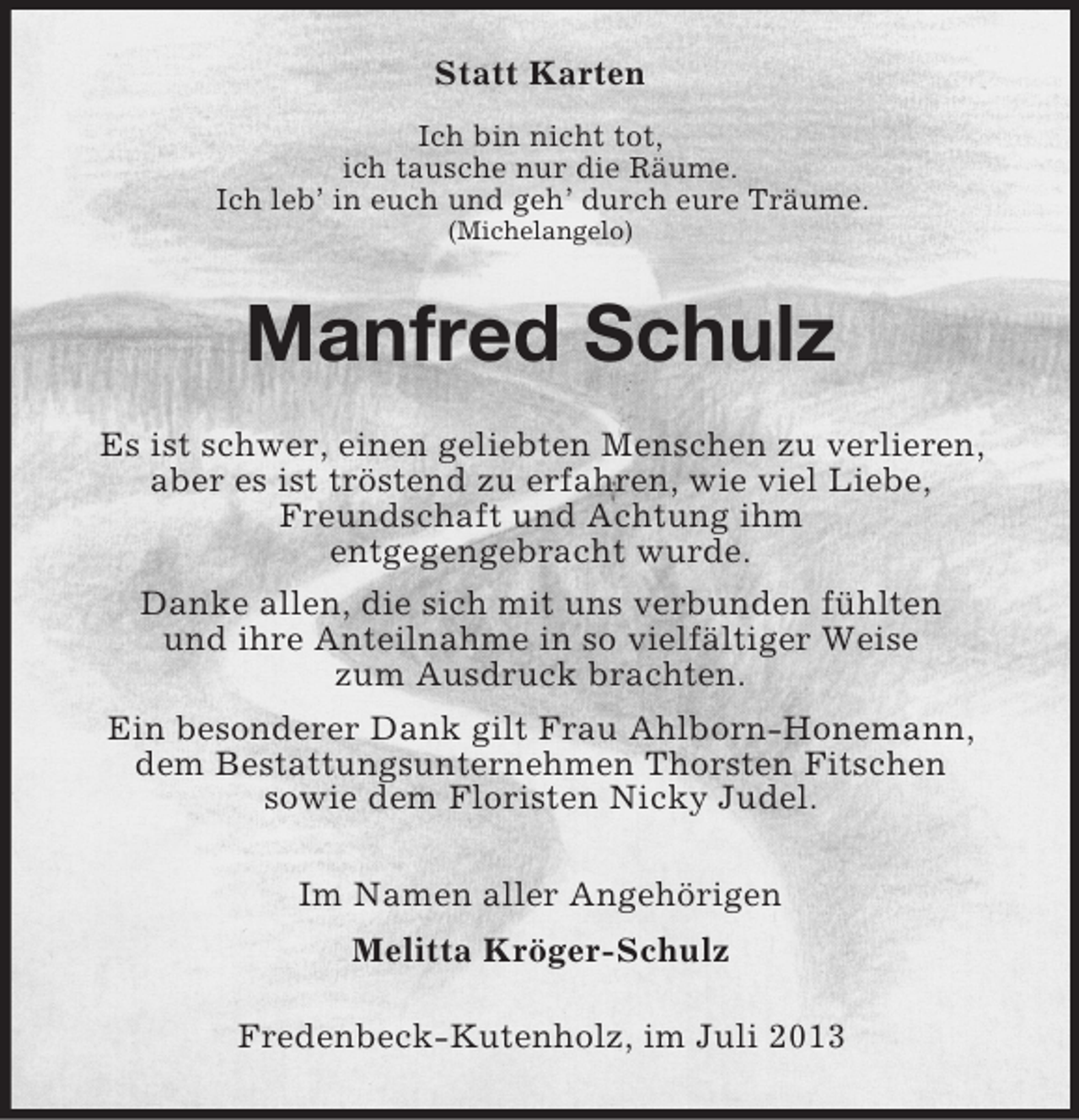<p>Statt Karten<br />Ich bin nicht tot,<br />ich tausche nur die Räume.<br />Ich leb’ in euch und geh’ durch eure Träume.<br />(Michelangelo)</p><p>Manfred Schulz<br />Es ist schwer, einen geliebten Menschen zu verlieren,<br />aber es ist tröstend zu erfahren, wie viel Liebe,<br />Freundschaft und Achtung ihm<br />entgegengebracht wurde.<br />Danke allen, die sich mit uns verbunden fühlten<br />und ihre Anteilnahme in so vielfältiger Weise<br />zum Ausdruck brachten.<br />Ein besonderer Dank gilt Frau Ahlborn-Honemann,<br />dem Bestattungsunternehmen Thorsten Fitschen<br />sowie dem Floristen Nicky Judel.<br />Im Namen aller Angehörigen<br />Melitta Kröger-Schulz<br />Fredenbeck-Kutenholz, im Juli 2013</p>