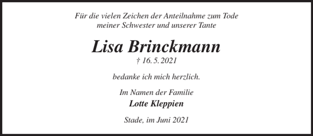 <p>Für die vielen Zeichen der Anteilnahme zum Tode<br />meiner Schwester und unserer Tante<br />Lisa Brinckmann<br />† 16. 5. 2021<br />bedanke ich mich herzlich.<br />Im Namen der Familie<br />Lotte Kleppien<br />Stade, im Juni 2021</p>