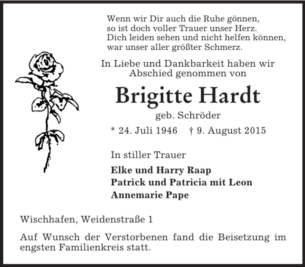 <p>Wenn wir Dir auch die Ruhe gönnen,<br />so ist doch voller Trauer unser Herz.<br />Dich leiden sehen und nicht helfen können,<br />war unser aller größter Schmerz.<br />In Liebe und Dankbarkeit haben wir<br />Abschied genommen von<br />Brigitte Hardt<br />geb. Schröder<br />* 24. Juli 1946 † 9. August 2015<br />In stiller Trauer<br />Elke und Harry Raap<br />Patrick und Patricia mit Leon<br />Annemarie Pape<br />Wischhafen, Weidenstraße 1<br />Auf Wunsch der Verstorbenen fand die Beisetzung im engsten Familienkreis statt.</p>