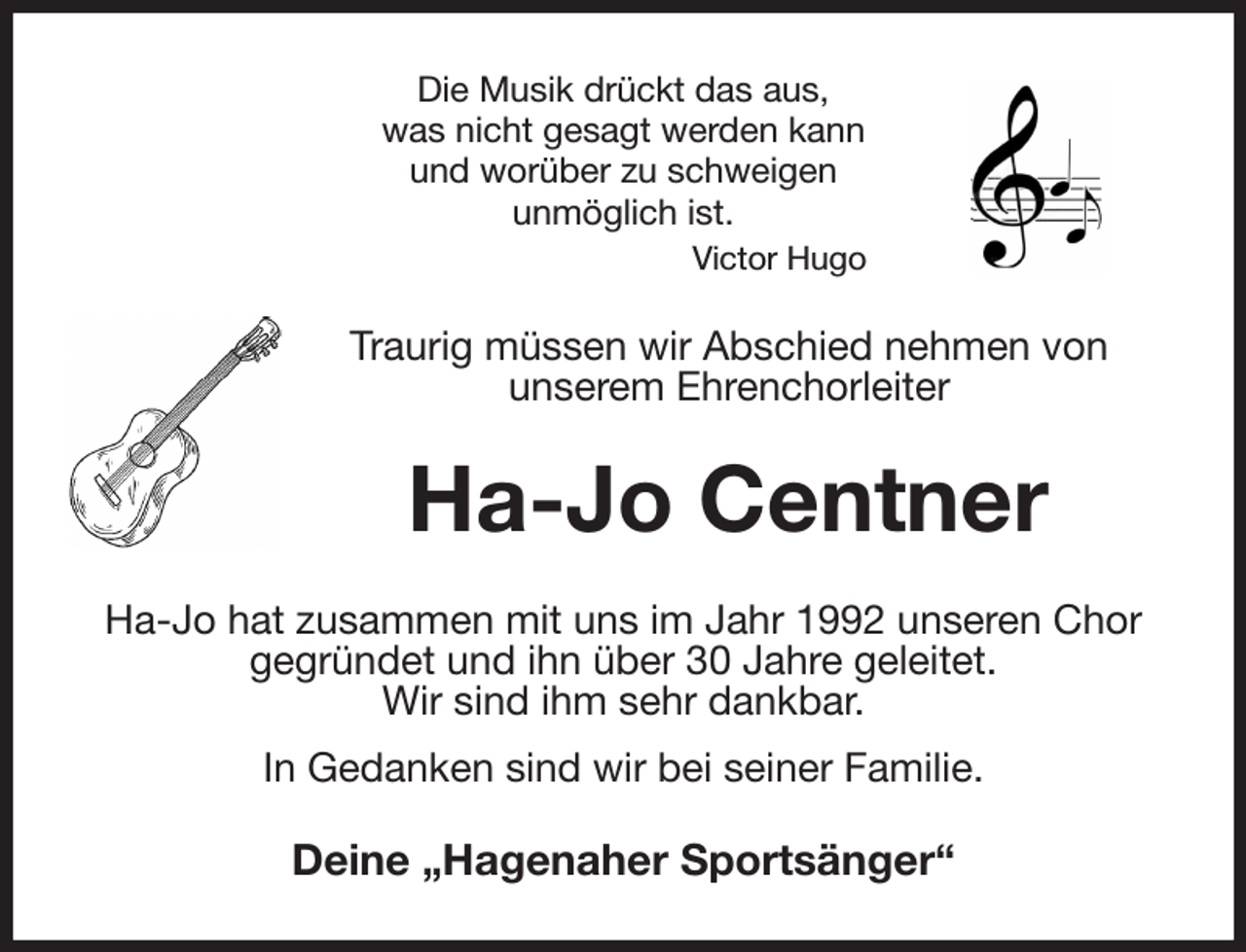 <p>Die Musik drückt das aus,<br />was nicht gesagt werden kann<br />und worüber zu schweigen<br />unmöglich ist.<br />Victor Hugo<br />Traurig müssen wir Abschied nehmen von<br />unserem Ehrenchorleiter<br />Ha-Jo Centner<br />Ha-Jo hat zusammen mit uns im Jahr 1992 unseren Chor gegründet und ihn über 30 Jahre geleitet.<br />Wir sind ihm sehr dankbar.<br />In Gedanken sind wir bei seiner Familie.<br />Deine „Hagenaher Sportsänger“</p>