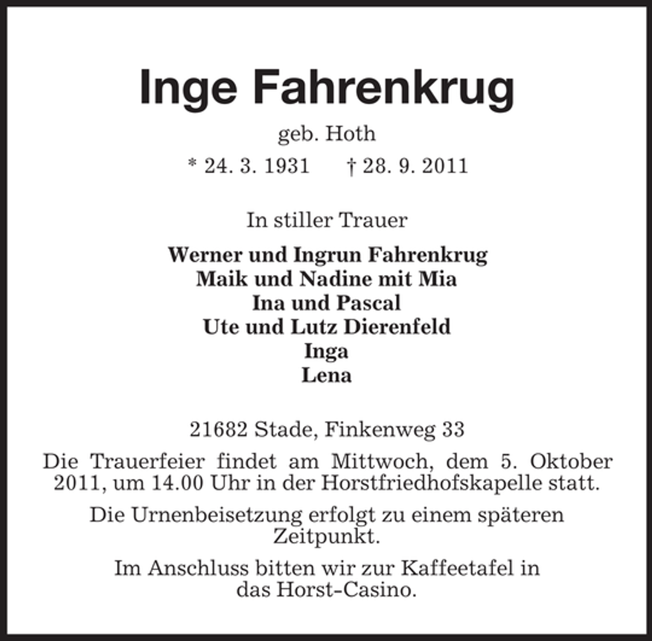 <p>Inge Fahrenkrug<br />geb. Hoth<br />* 24. 3. 1931 † 28. 9. 2011<br />In stiller Trauer<br />Werner und Ingrun Fahrenkrug<br />Maik und Nadine mit Mia<br />Ina und Pascal<br />Ute und Lutz Dierenfeld<br />Inga<br />Lena<br />21682 Stade, Finkenweg 33<br />Die Trauerfeier findet am Mittwoch, dem 5. Oktober 2011, um 14.00 Uhr in der Horstfriedhofskapelle statt.<br />Die Urnenbeisetzung erfolgt zu einem späteren<br />Zeitpunkt.<br />Im Anschluss bitten wir zur Kaffeetafel in<br />das Horst-Casino.</p>