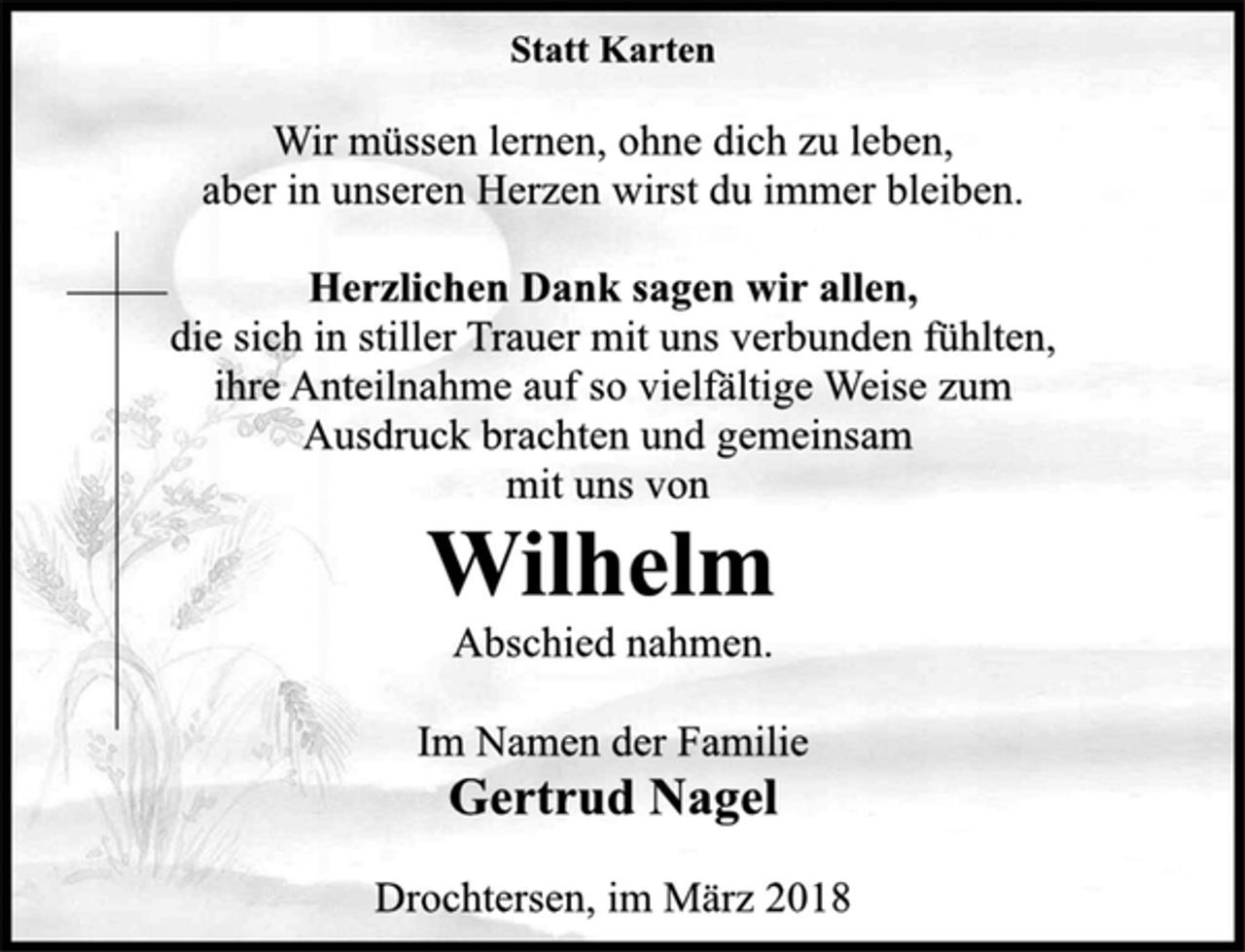 <p>Statt Karten<br />Wir müssen lernen, ohne dich zu leben,<br />aber in unseren Herzen wirst du immer bleiben.<br />Herzlichen Dank sagen wir allen,<br />die sich in stiller Trauer mit uns verbunden fühlten,<br />ihre Anteilnahme auf so vielfältige Weise zum<br />Ausdruck brachten und gemeinsam<br />mit uns von<br />Wilhelm<br />Abschied nahmen.<br />Im Namen der Familie<br />Gertrud Nagel<br />Drochtersen, im März 2018</p>