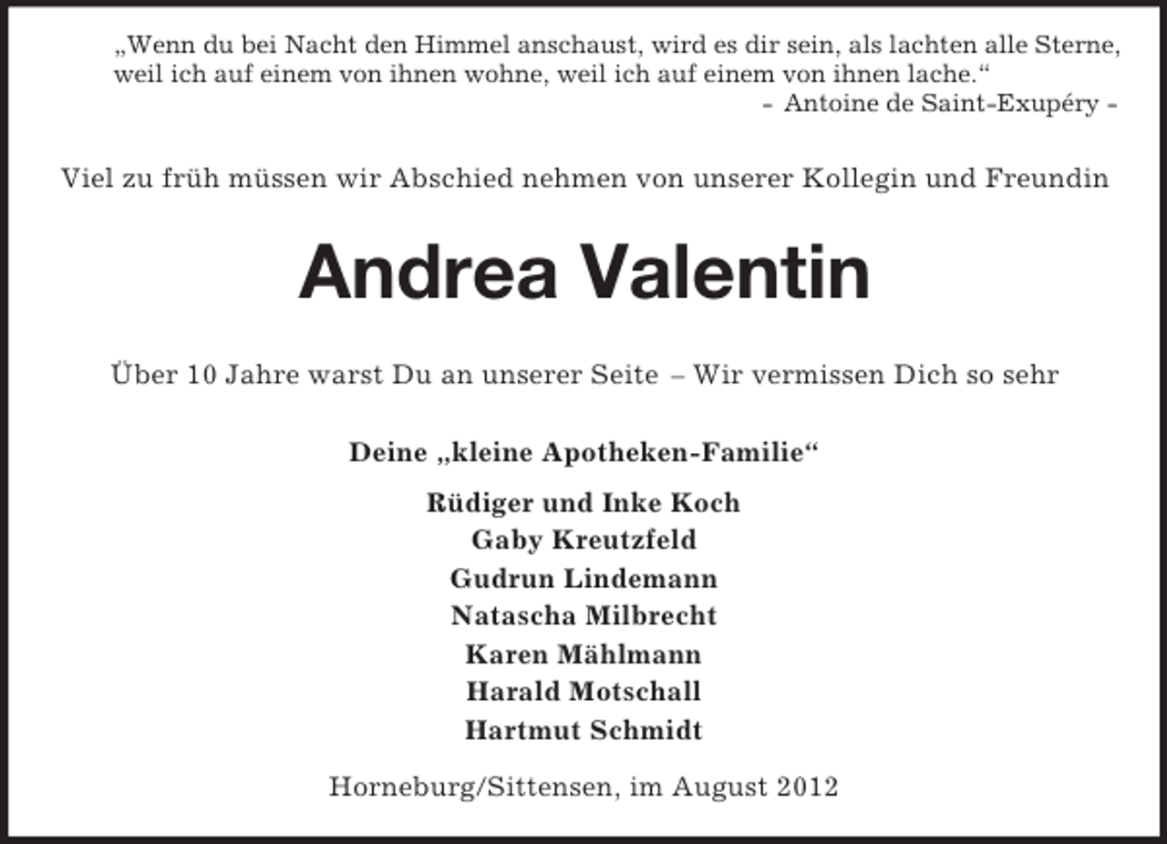 <p>„Wenn du bei Nacht den Himmel anschaust, wird es dir sein, als lachten alle Sterne,<br />weil ich auf einem von ihnen wohne, weil ich auf einem von ihnen lache.“<br />- Antoine de Saint-Exupéry -</p><p>Viel zu früh müssen wir Abschied nehmen von unserer Kollegin und Freundin</p><p>Andrea Valentin<br />Über 10 Jahre warst Du an unserer Seite – Wir vermissen Dich so sehr<br />Deine „kleine Apotheken-Familie“<br />Rüdiger und Inke Koch<br />Gaby Kreutzfeld<br />Gudrun Lindemann<br />Natascha Milbrecht<br />Karen Mählmann<br />Harald Motschall<br />Hartmut Schmidt<br />Horneburg/Sittensen, im August 2012</p>