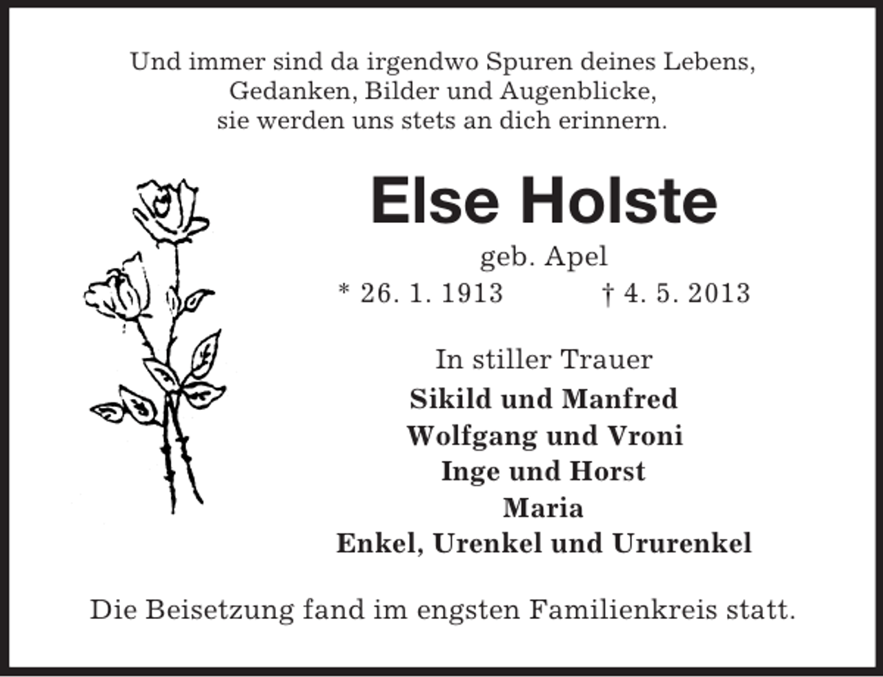 <p>Und immer sind da irgendwo Spuren deines Lebens,<br />Gedanken, Bilder und Augenblicke,<br />sie werden uns stets an dich erinnern.</p><p>Else Holste<br />geb. Apel<br />* 26. 1. 1913<br />† 4. 5. 2013<br />In stiller Trauer<br />Sikild und Manfred<br />Wolfgang und Vroni<br />Inge und Horst<br />Maria<br />Enkel, Urenkel und Ururenkel<br />Die Beisetzung fand im engsten Familienkreis statt.</p>