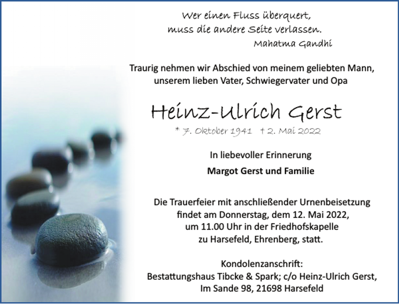 <p>Traurig nehmen wir Abschied von meinem geliebten Mann,<br />unserem lieben Vater, Schwiegervater und Opa<br />Heinz-Ulrich Gerst<br />* 7. Oktober 1941 † 2. Mai 2022<br />In liebevoller Erinnerung<br />Margot Gerst und Familie<br />Die Trauerfeier mit anschließender Urnenbeisetzung<br />findet am Donnerstag, dem 12. Mai 2022,<br />um 11.00 Uhr in der Friedhofskapelle zu Harsefeld, Ehrenberg, statt.<br />Kondolenzanschrift: Bestattungshaus Tibcke &amp; Spark;<br />c/o Heinz Ulrich Gerst, Im Sande 98, 21698 Harsefeld</p>