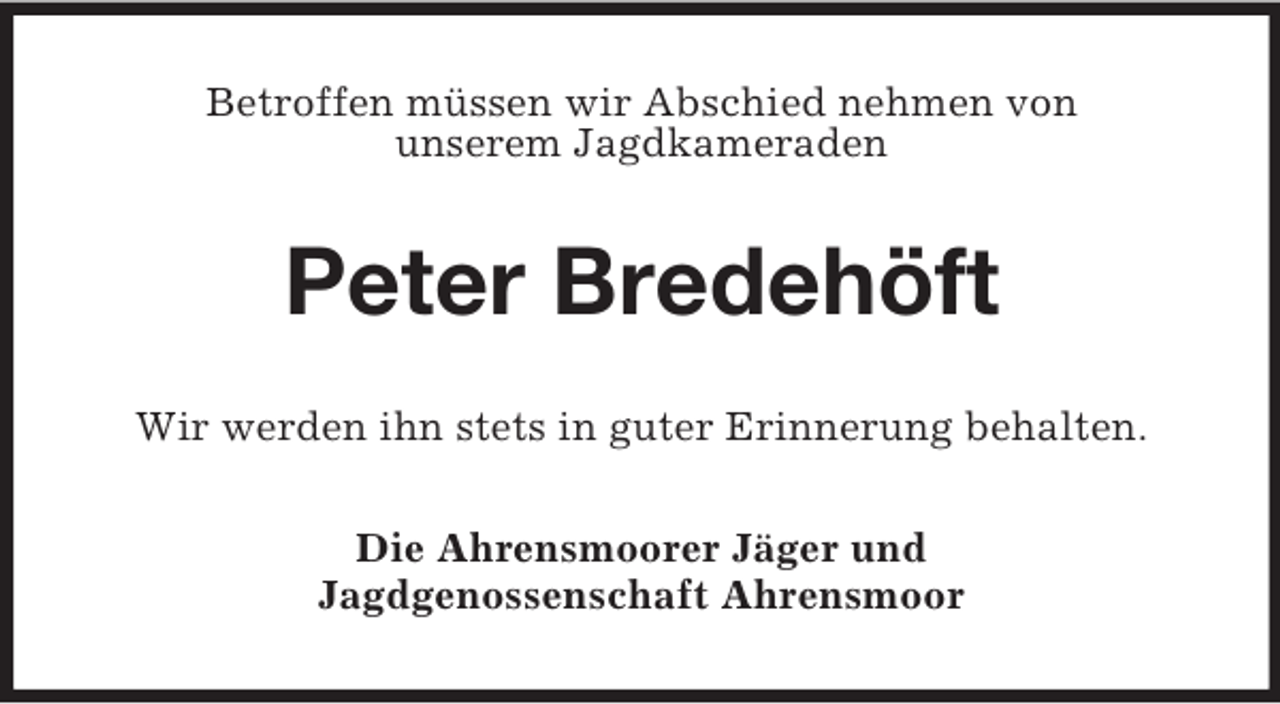 <p>Betroffen müssen wir Abschied nehmen von<br />unserem Jagdkameraden<br />Peter Bredehöft<br />Wir werden ihn stets in guter Erinnerung behalten.<br />Die Ahrensmoorer Jäger und<br />Jagdgenossenschaft Ahrensmoor</p>
