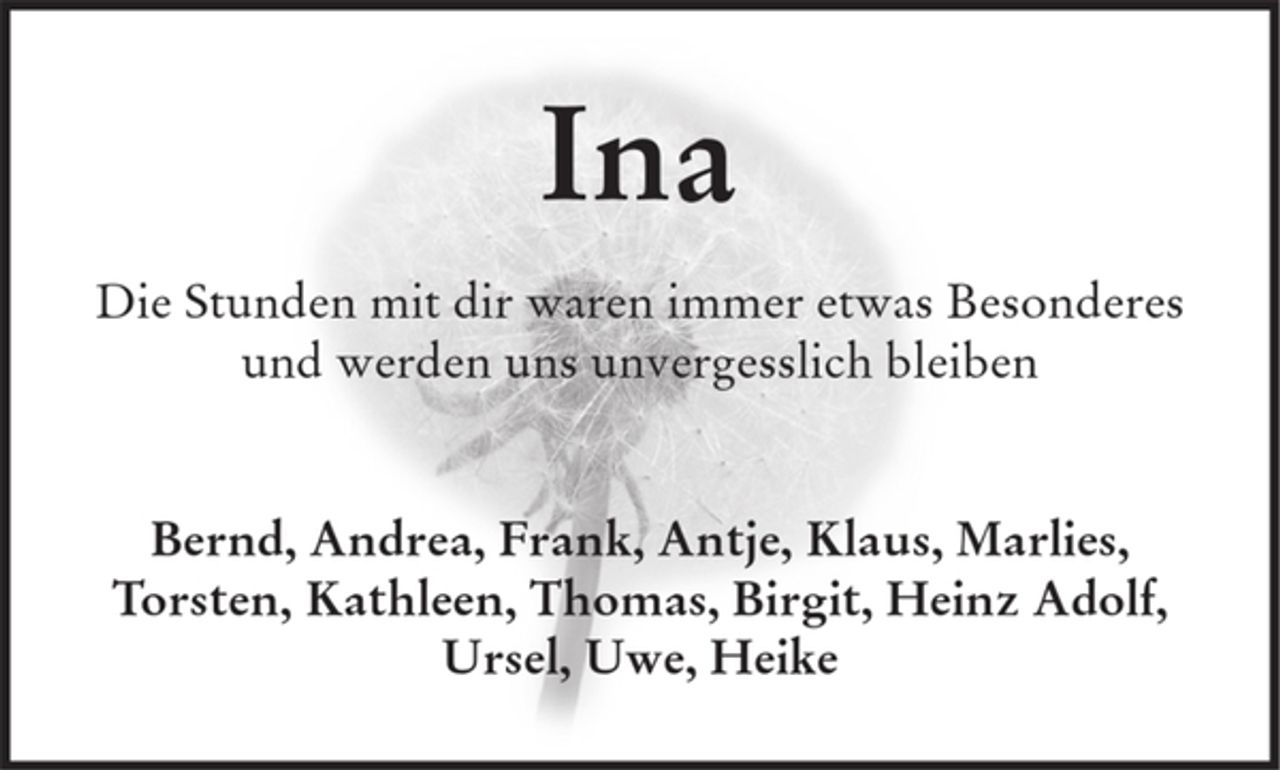 <p>Ina</p><p>Die Stunden mit dir waren immer etwas Besonderes<br />und werden uns unvergesslich bleiben</p><p>Bernd, Andrea, Frank, Antje, Klaus, Marlies, Torsten, Kathleen, Thomas, Birgit, Heinz Adolf, Ursel, Uwe, Heike</p>