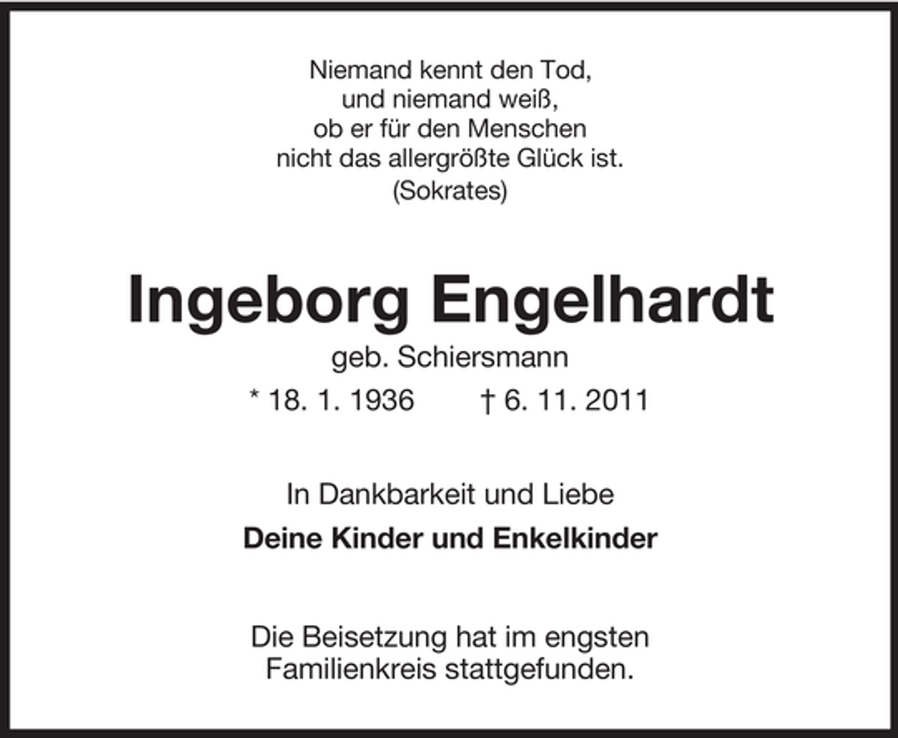 <p>Niemand kennt den Tod,<br />und niemand weiß,<br />ob er für den Menschen<br />nicht das allergrößte Glück ist.<br />(Sokrates)</p><p>Ingeborg Engelhardt<br />geb. Schiersmann<br />* 18. 1. 1936<br />† 6. 11. 2011<br />In Dankbarkeit und Liebe<br />Deine Kinder und Enkelkinder<br />Die Beisetzung hat im engsten<br />Familienkreis stattgefunden.</p>