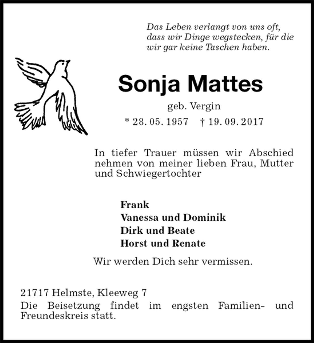 <p>Das Leben verlangt von uns oft,<br />dass wir Dinge wegstecken, für die<br />wir gar keine Taschen haben.<br />Sonja Mattes<br />geb. Vergin<br />* 28. 05. 1957 † 19. 09. 2017<br />In tiefer Trauer müssen wir Abschied nehmen von meiner lieben Frau, Mutter und Schwiegertochter<br />Frank<br />Vanessa und Dominik<br />Dirk und Beate<br />Horst und Renate<br />Wir werden Dich sehr vermissen.<br />21717 Helmste, Kleeweg 7<br />Die Beisetzung findet im engsten Familien- und<br />Freundeskreis statt.</p>