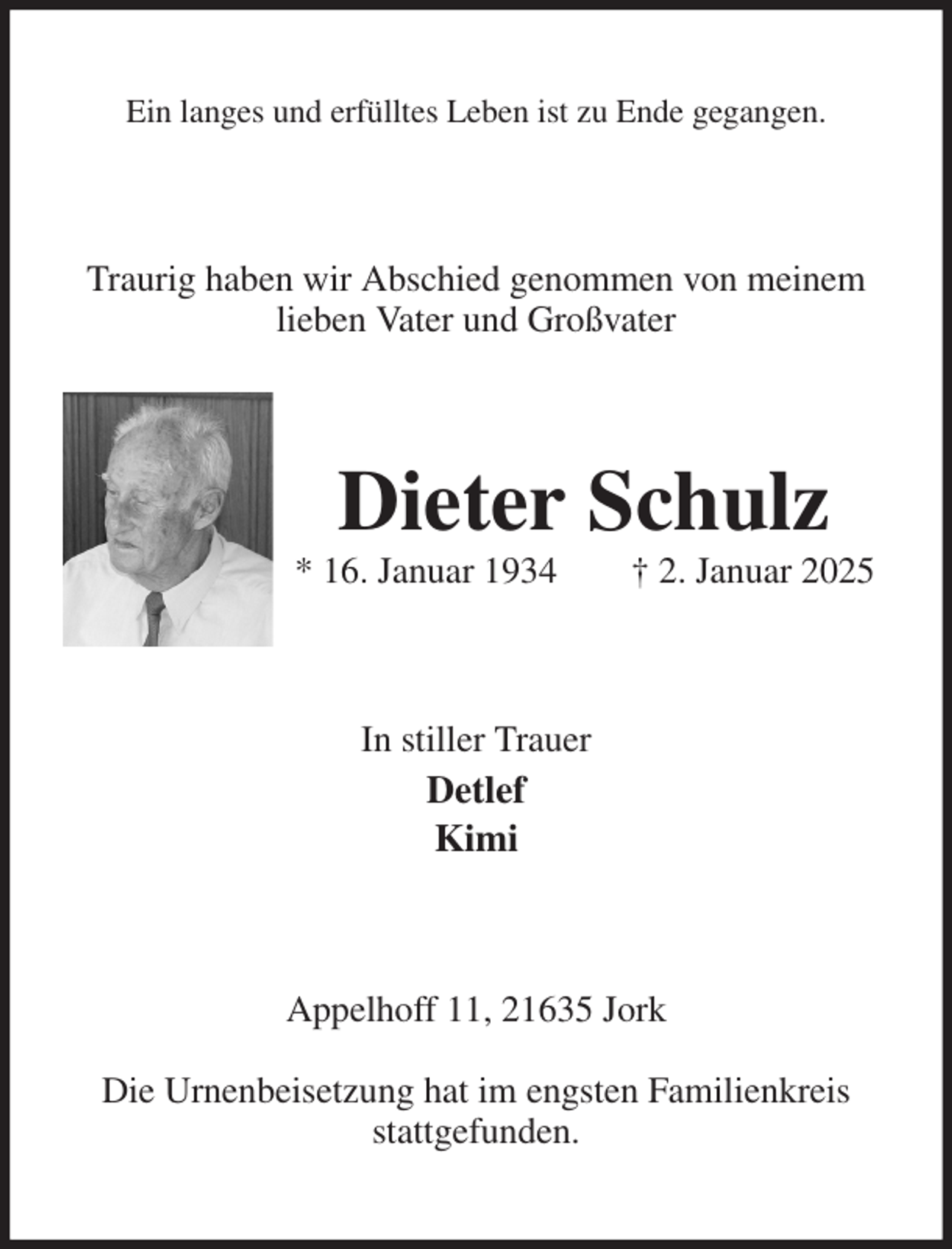 <p>Ein langes und erfülltes Leben ist zu Ende gegangen.<br />Traurig haben wir Abschied genommen von meinem lieben Vater und Großvater<br />Dieter Schulz<br />* 16. Januar 1934 † 2. Januar 2025<br />In stiller Trauer<br />Detlef<br />Kimi<br />Appelhoff 11, 21635 Jork</p><p>Die Urnenbeisetzung hat im engsten Familienkreis stattgefunden.</p>