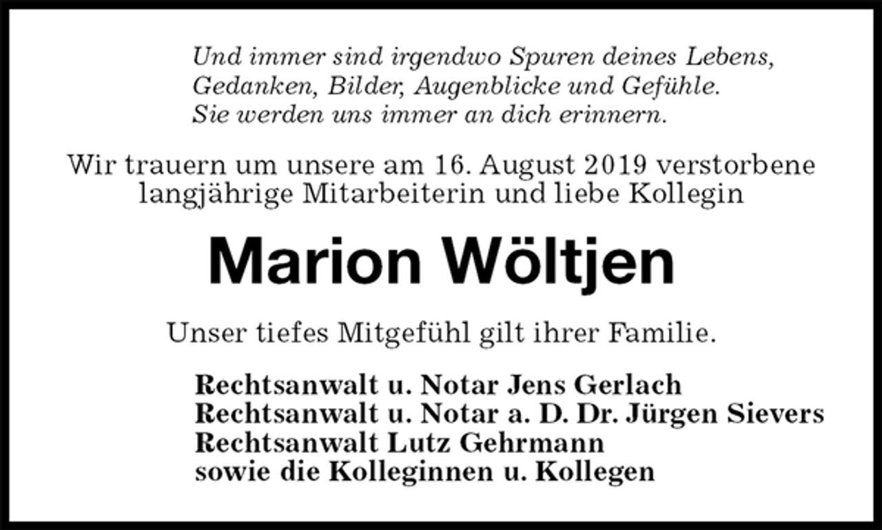 <p>Und immer sind irgendwo Spuren deines Lebens,<br />Gedanken, Bilder, Augenblicke und Gefühle.<br />Sie werden uns immer an dich erinnern.<br />Wir trauern um unsere am 16. August 2019 verstorbene langjährige Mitarbeiterin und liebe Kollegin<br />Marion Wöltjen<br />Unser tiefes Mitgefühl gilt ihrer Familie.<br />Rechtsanwalt u. Notar Jens Gerlach<br />Rechtsanwalt u. Notar a. D. Dr. Jürgen Sievers<br />Rechtsanwalt Lutz Gehrmann<br />sowie die Kolleginnen u. Kollegen</p>