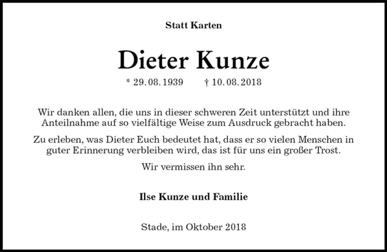 <p>Statt Karten<br />Dieter Kunze<br />* 29. 08. 1939 † 10. 08. 2018<br />Wir danken allen, die uns in dieser schweren Zeit unterstützt und ihre<br />Anteilnahme auf so vielfältige Weise zum Ausdruck gebracht haben.<br />Zu erleben, was Dieter Euch bedeutet hat, dass er so vielen Menschen in guter Erinnerung verbleiben wird, das ist für uns ein großer Trost.<br />Wir vermissen ihn sehr.<br />Ilse Kunze und Familie<br />Stade, im Oktober 2018</p>
