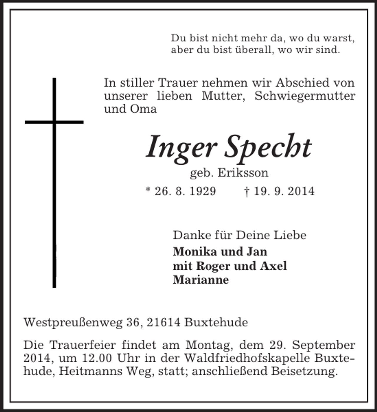 <p>Du bist nicht mehr da, wo du warst,<br />aber du bist überall, wo wir sind.<br />In stiller Trauer nehmen wir Abschied von unserer lieben Mutter, Schwiegermutter und Oma<br />Inger Specht<br />geb. Eriksson<br />* 26. 8. 1929 † 19. 9. 2014<br />Danke für Deine Liebe<br />Monika und Jan<br />mit Roger und Axel<br />Marianne<br />Westpreußenweg 36, 21614 Buxtehude<br />Die Trauerfeier findet am Montag, dem 29. September 2014, um 12.00 Uhr in der Waldfriedhofskapelle Buxtehude, Heitmanns Weg, statt; anschließend Beisetzung.</p>