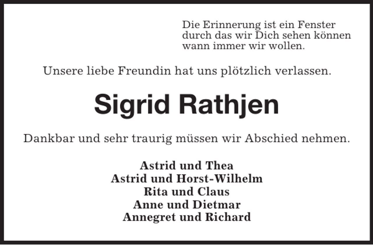 <p>Die Erinnerung ist ein Fenster<br />durch das wir Dich sehen können<br />wann immer wir wollen.</p><p>Unsere liebe Freundin hat uns plötzlich verlassen.</p><p>Sigrid Rathjen<br />Dankbar und sehr traurig müssen wir Abschied nehmen.<br />Astrid und Thea<br />Astrid und Horst-Wilhelm<br />Rita und Claus<br />Anne und Dietmar<br />Annegret und Richard</p>