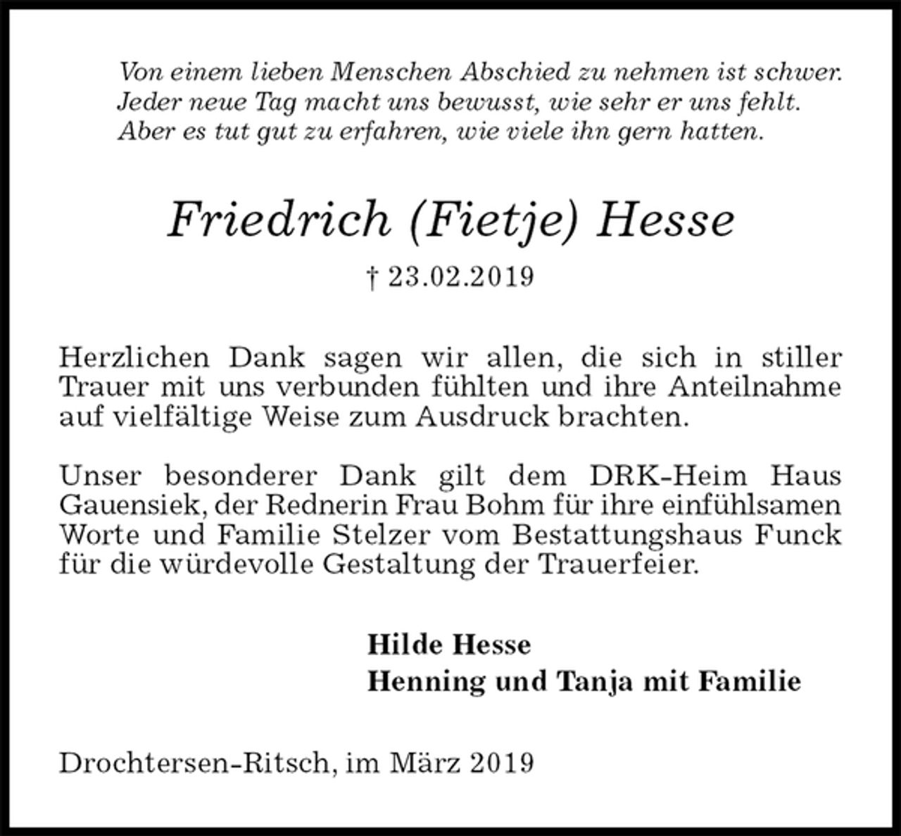 <p>Von einem lieben Menschen Abschied zu nehmen ist schwer.<br />Jeder neue Tag macht uns bewusst, wie sehr er uns fehlt.<br />Aber es tut gut zu erfahren, wie viele ihn gern hatten.<br />Friedrich (Fietje) Hesse<br />† 23.02.2019<br />Herzlichen Dank sagen wir allen, die sich in stiller Trauer mit uns verbunden fühlten und ihre Anteilnahme auf vielfältige Weise zum Ausdruck brachten.</p><p>Unser besonderer Dank gilt dem DRK-Heim Haus<br />Gauensiek, der Rednerin Frau Bohm für ihre einfühlsamen Worte und Familie Stelzer vom Bestattungshaus Funck für die würdevolle Gestaltung der Trauerfeier.<br />Hilde Hesse<br />Henning und Tanja mit Familie<br />Drochtersen-Ritsch, im März 2019</p>