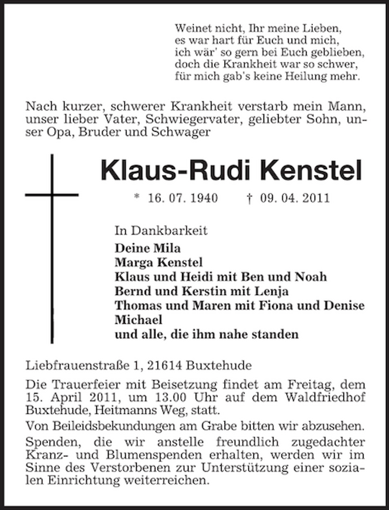 <p>Weinet nicht, Ihr meine Lieben, es war hart für Euch und mich, ich wär' so gern bei Euch geblieben, doch die Krankheit war so schwer, für mich gab's keine Heilung mehr.</p><p>Nach kurzer, schwerer Krankheit verstarb mein Mann, unser lieber Vater, Schwiegervater, geliebter Sohn, unser Opa, Bruder und Schwager</p><p>Klaus-Rudi Kenstel<br />* 16. 07. 1940 † 09. 04. 2011 In Dankbarkeit Deine Mila Marga Kenstel Klaus und Heidi mit Ben und Noah Bernd und Kerstin mit Lenja Thomas und Maren mit Fiona und Denise Michael und alle, die ihm nahe standen Liebfrauenstraße 1, 21614 Buxtehude Die Trauerfeier mit Beisetzung findet am Freitag, dem 15. April 2011, um 13.00 Uhr auf dem Waldfriedhof Buxtehude, Heitmanns Weg, statt. Von Beileidsbekundungen am Grabe bitten wir abzusehen. Spenden, die wir anstelle freundlich zugedachter Kranz- und Blumenspenden erhalten, werden wir im Sinne des Verstorbenen zur Unterstützung einer sozialen Einrichtung weiterreichen.</p>