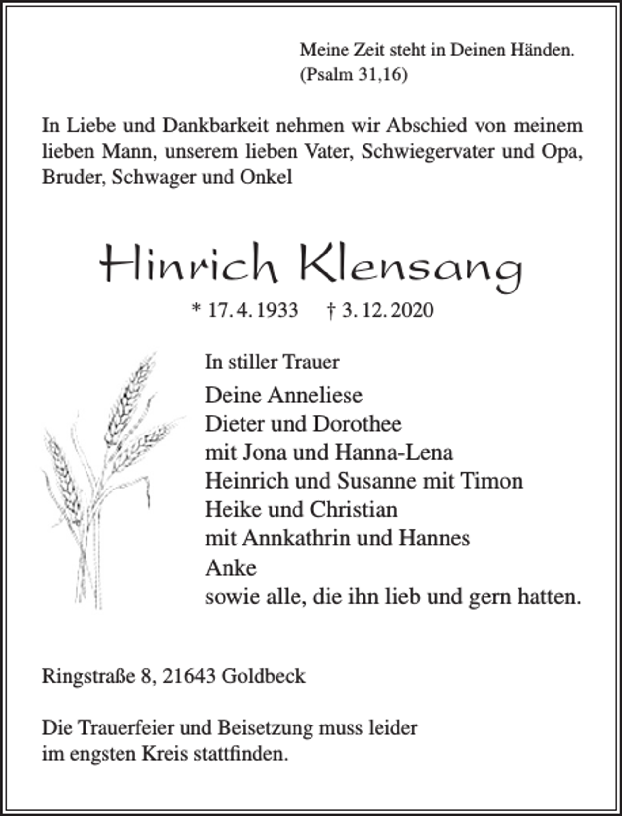 <p>Meine Zeit steht in Deinen Händen.<br />(Psalm 31,16)<br />In Liebe und Dankbarkeit nehmen wir Abschied von meinem<br />lieben Mann, unserem lieben Vater, Schwiegervater und Opa,<br />Bruder, Schwager und Onkel<br />Hinrich Klensang<br />* 17.4.1933 † 3.12.2020<br />In stiller Trauer<br />Deine Anneliese<br />Dieter und Dorothee<br />mit Jona und Hanna-Lena<br />Heinrich und Susanne mit Timon<br />Heike und Christian<br />mit Annkathrin und Hannes<br />Anke<br />sowie alle, die ihn lieb und gern hatten.<br />Ringstraße 8, 21643 Goldbeck</p>
<p>Die Trauerfeier und Beisetzung muss leider im engsten Kreis<br />stattfinden.</p>