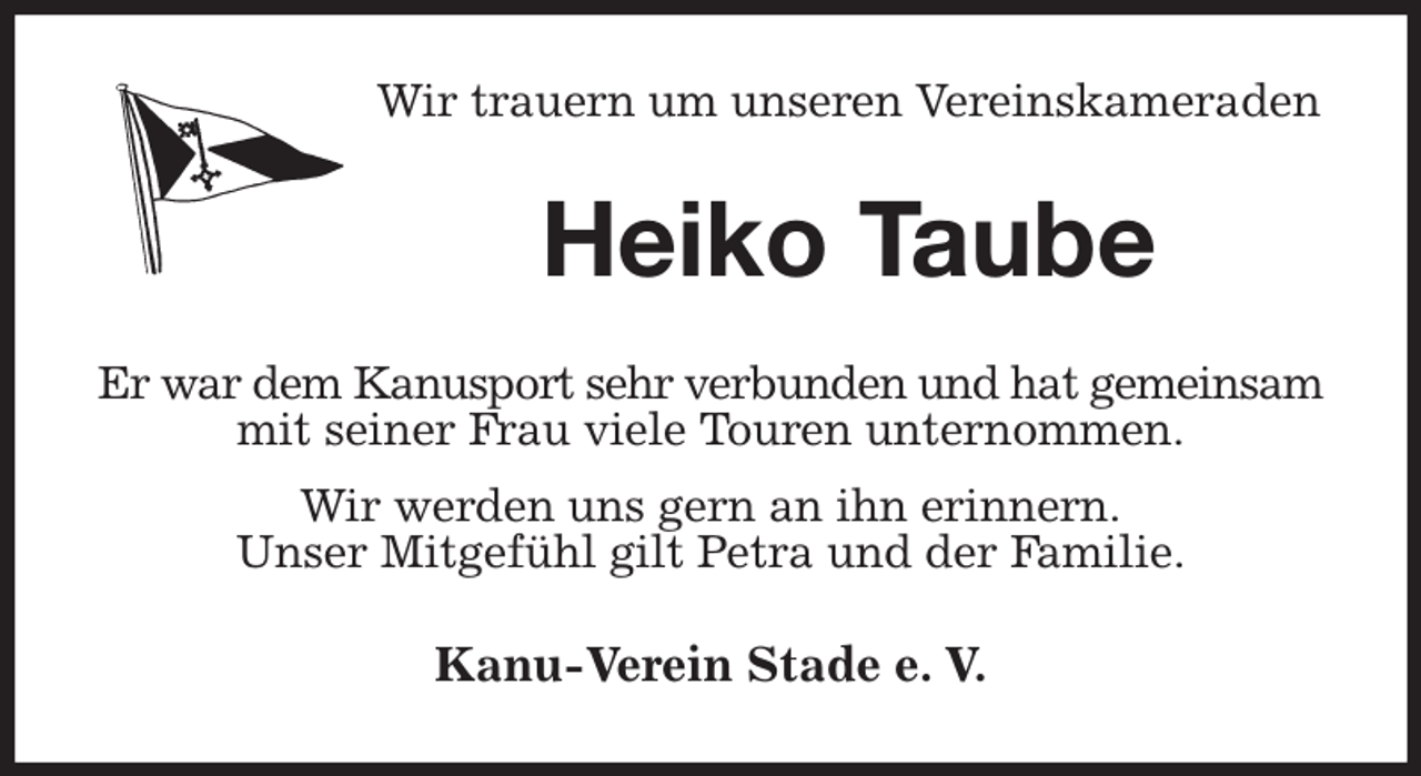 <p>Wir trauern um unseren Vereinskameraden<br />Heiko Taube<br />Er war dem Kanusport sehr verbunden und hat gemeinsam<br />mit seiner Frau viele Touren unternommen.<br />Wir werden uns gern an ihn erinnern.<br />Unser Mitgefühl gilt Petra und der Familie.<br />Kanu-Verein Stade e. V.</p>