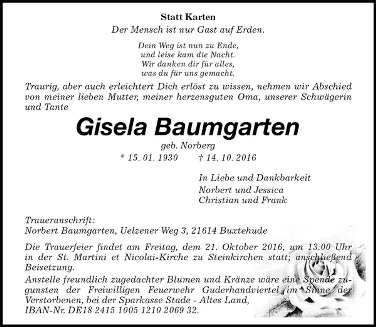 <p>Statt Karten<br />Der Mensch ist nur Gast auf Erden.<br />Dein Weg ist nun zu Ende,<br />und leise kam die Nacht.<br />Wir danken dir für alles,<br />was du für uns gemacht.<br />Traurig, aber auch erleichtert Dich erlöst zu wissen, nehmen wir Abschied von meiner lieben Mutter, meiner herzensguten Oma, unserer Schwägerin und Tante<br />Gisela Baumgarten<br />geb. Norberg<br />* 15. 01. 1930 † 14. 10. 2016<br />In Liebe und Dankbarkeit<br />Norbert und Jessica<br />Christian und Frank<br />Traueranschrift:<br />Norbert Baumgarten, Uelzener Weg 3, 21614 Buxtehude<br />Die Trauerfeier findet am Freitag, dem 21. Oktober 2016, um 13.00 Uhr<br />in der St. Martini et Nicolai-Kirche zu Steinkirchen statt; anschließend Beisetzung.<br />Anstelle freundlich zugedachter Blumen und Kränze wäre eine Spende zugunsten der Freiwilligen Feuerwehr Guderhandviertel im Sinne der<br />Verstorbenen, bei der Sparkasse Stade - Altes Land,<br />IBAN-Nr. DE18 2415 1005 1210 2069 32.</p>