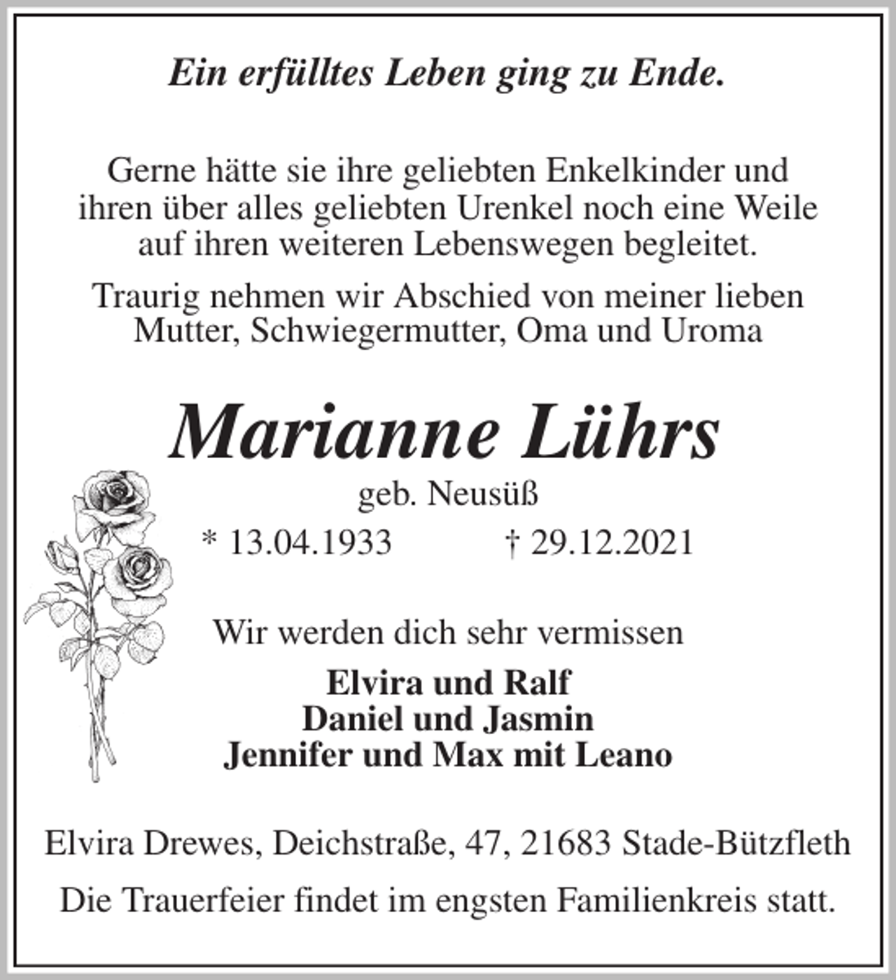 <p>Ein erfülltes Leben ging zu Ende.<br />Gerne hätte sie ihre geliebten Enkelkinder und<br />ihren über alles geliebten Urenkel noch eine Weile<br />auf ihren weiteren Lebenswegen begleitet.<br />Traurig nehmen wir Abschied von meiner lieben<br />Mutter, Schwiegermutter, Oma und Uroma<br />Marianne Lührs<br />geb. Neusüß<br />* 13.04.1933 † 29.12.2021<br />Wir werden dich sehr vermissen<br />Elvira und Ralf<br />Daniel und Jasmin<br />Jennifer und Max mit Leano<br />Elvira Drewes, Deichstraße, 47, 21683 Stade-Bützfleth</p>
<p>Die Trauerfeier findet im engsten Familienkreis statt.</p>