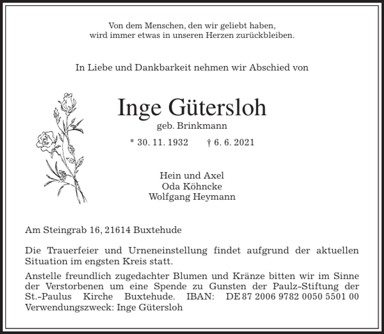 <p>Von dem Menschen, den wir geliebt haben,<br />wird immer etwas in unseren Herzen zurückbleiben.<br />In Liebe und Dankbarkeit nehmen wir Abschied von<br />Inge Gütersloh<br />geb. Brinkmann<br />* 30. 11. 1932 † 6. 6. 2021<br />Hein und Axel<br />Oda Köhncke<br />Wolfgang Heymann<br />Am Steingrab 16, 21614 Buxtehude</p>
<p>Die Trauerfeier und Urneneinstellung findet aufgrund der aktuellen<br />Situation im engsten Kreis statt.<br />Anstelle freundlich zugedachter Blumen und Kränze bitten wir im Sinne<br />der Verstorbenen um eine Spende zu Gunsten der Paulz-Stiftung der<br />St.-Paulus Kirche Buxtehude. IBAN: DE 87 2006 9782 0050 5501 00<br />Verwendungszweck: Inge Gütersloh</p>