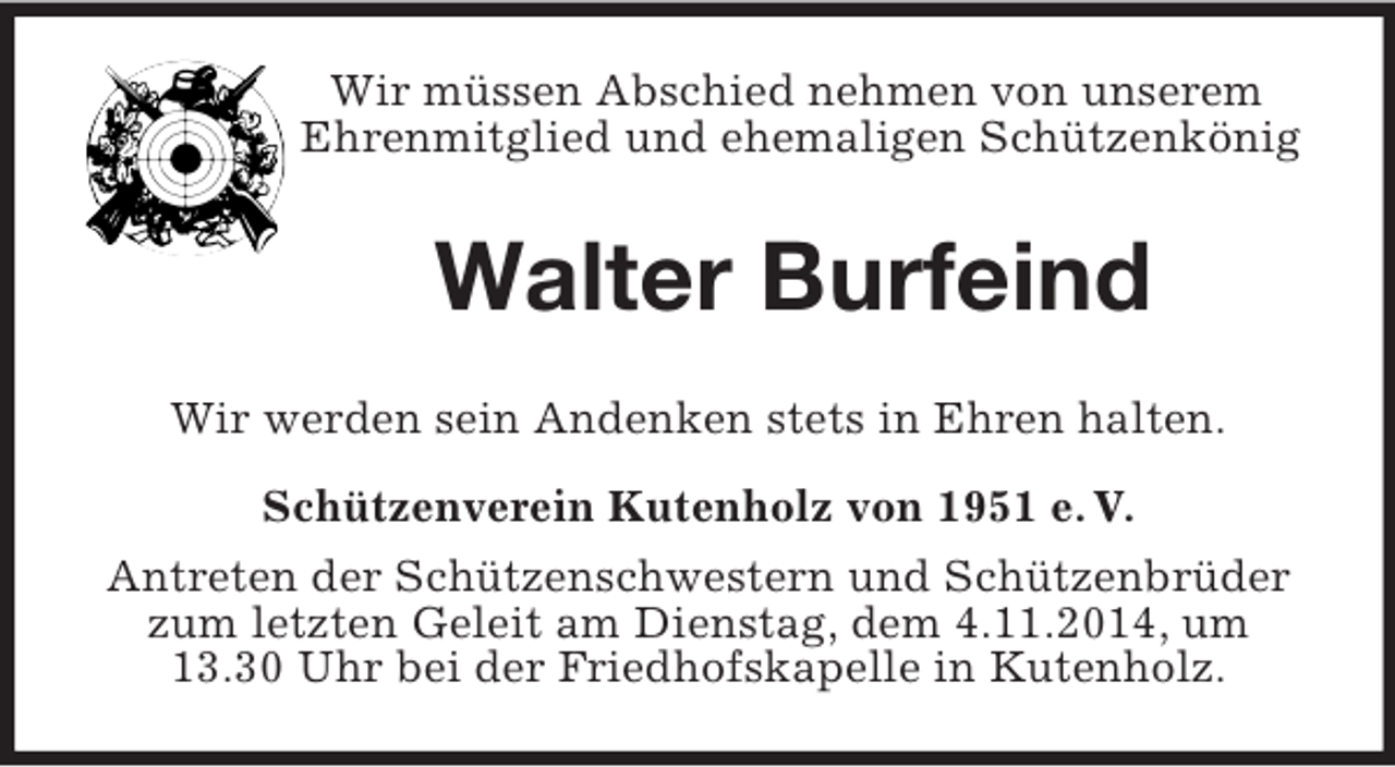 <p>Wir müssen Abschied nehmen von unserem Ehrenmitglied und ehemaligen Schützenkönig<br />Walter Burfeind<br />Wir werden sein Andenken stets in Ehren halten.<br />Schützenverein Kutenholz von 1951 e. V.<br />Antreten der Schützenschwestern und Schützenbrüder zum letzten Geleit am Dienstag, dem 4.11.2014, um 13.30 Uhr bei der Friedhofskapelle in Kutenholz.</p>