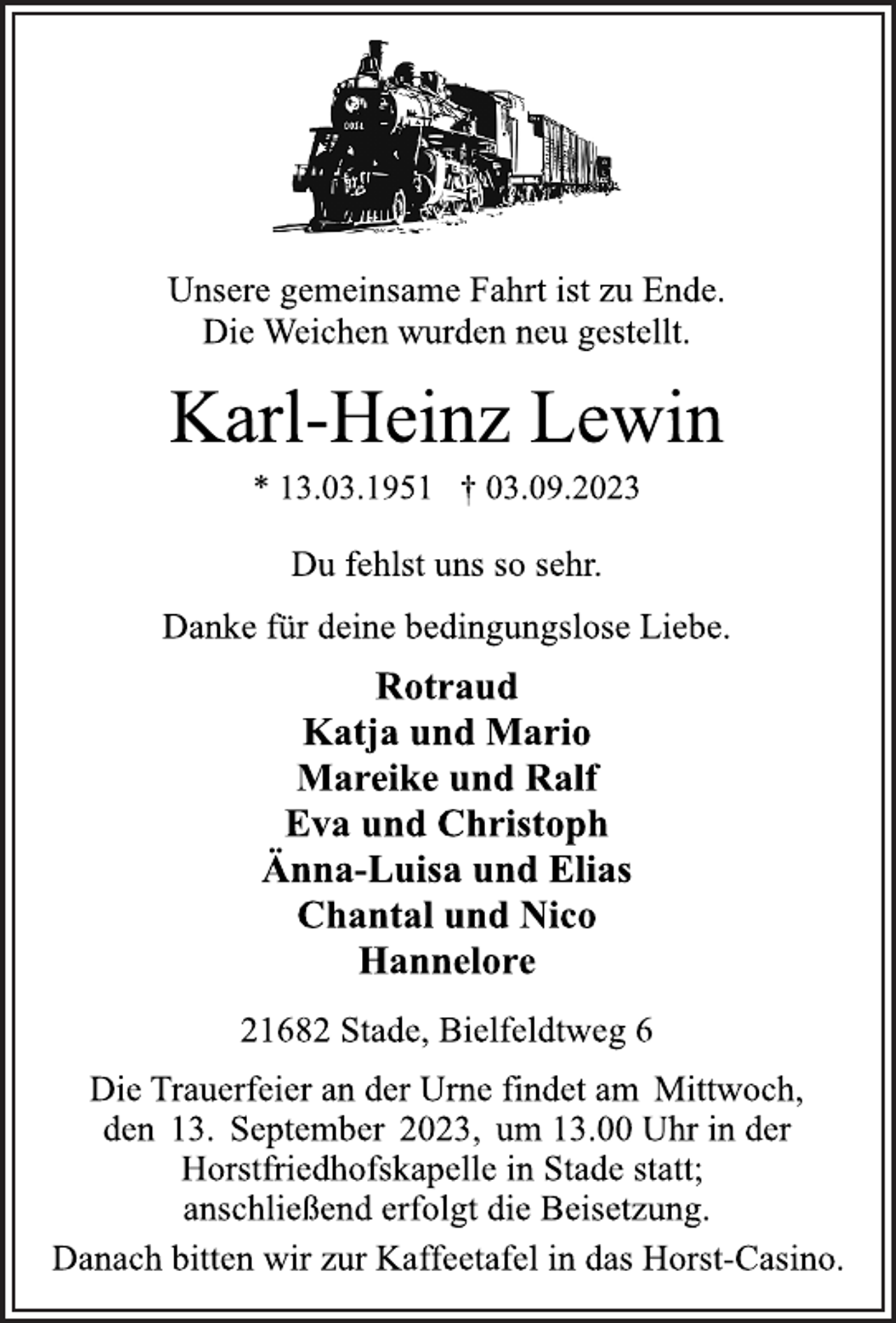 <p>Unsere gemeinsame Fahrt ist zu Ende.<br />Die Weichen wurden neu gestellt.<br />Du fehlst uns so sehr.<br />Danke für deine bedingungslose Liebe.<br />Rotraud<br />Katja und Mario<br />Mareike und Ralf<br />Eva und Christoph<br />Änna-Luisa und Elias<br />Chantal und Nico<br />Hannelore<br />21682 Stade, Bielfeldtweg 6<br />Die Trauerfeier an der Urne findet am Mittwoch,<br />den 13. September 2023, um 13.00 Uhr in der<br />Horstfriedhofskapelle in Stade statt;<br />anschließend erfolgt die Beisetzung.<br />Danach bitten wir zur Kaffeetafel in das Horst-Casino.</p>
