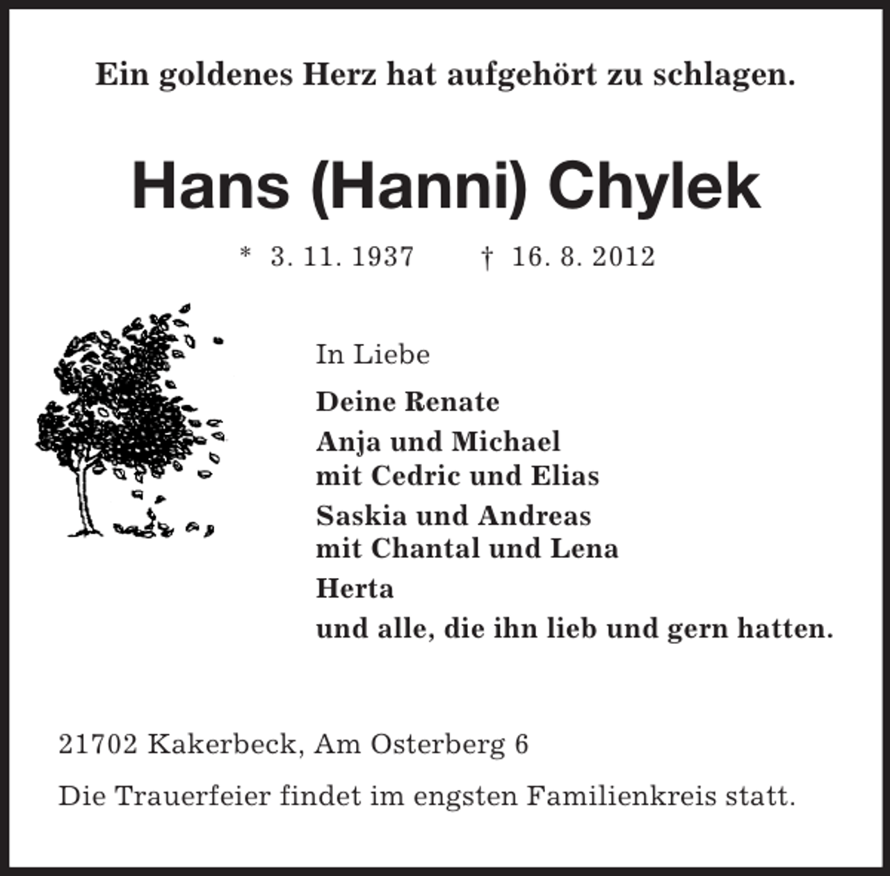 <p>Ein goldenes Herz hat aufgehört zu schlagen.</p><p>Hans (Hanni) Chylek<br />* 3. 11. 1937</p><p>† 16. 8. 2012</p><p>In Liebe<br />Deine Renate<br />Anja und Michael<br />mit Cedric und Elias<br />Saskia und Andreas<br />mit Chantal und Lena<br />Herta<br />und alle, die ihn lieb und gern hatten.</p><p>21702 Kakerbeck, Am Osterberg 6<br />Die Trauerfeier findet im engsten Familienkreis statt.</p>