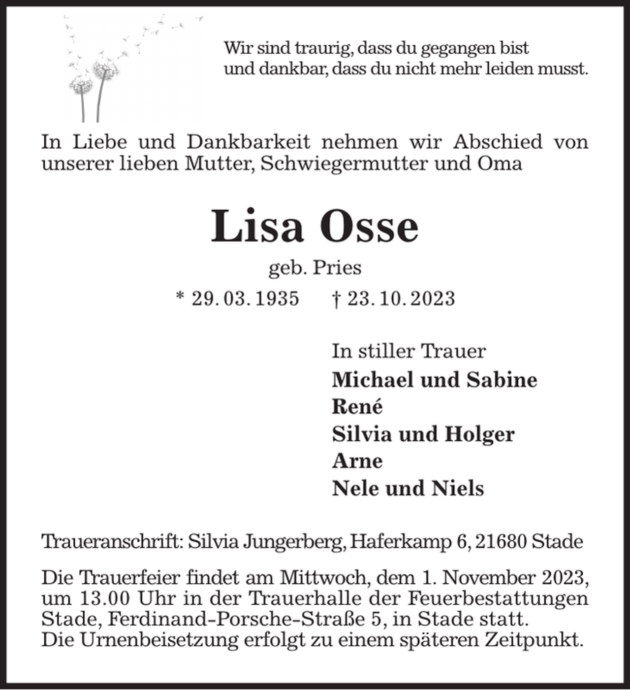 <p>Wir sind traurig, dass du gegangen bist<br />und dankbar, dass du nicht mehr leiden musst.</p><p>In Liebe und Dankbarkeit nehmen wir Abschied von unserer lieben Mutter, Schwiegermutter und Oma<br />Lisa Osse<br />geb. Pries<br />* 29. 03. 1935 † 23. 10. 2023<br />In stiller Trauer<br />Michael und Sabine<br />René<br />Silvia und Holger<br />Arne<br />Nele und Niels<br />Traueranschrift: Silvia Jungerberg, Haferkamp 6, 21680 Stade</p><p>Die Trauerfeier findet am Mittwoch, dem 1. November 2023, um 13.00 Uhr in der Trauerhalle der Feuerbestattungen Stade, Ferdinand-Porsche-Straße 5, in Stade statt.<br />Die Urnenbeisetzung erfolgt zu einem späteren Zeitpunkt.</p>