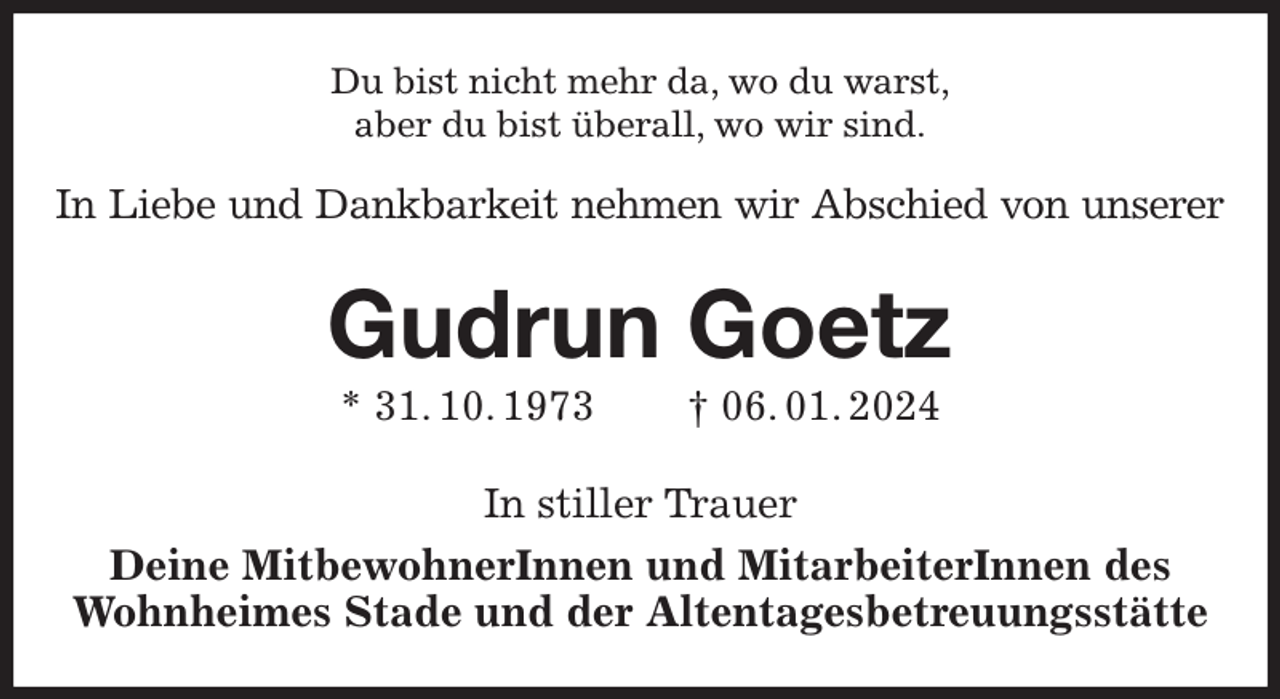 <p>Du bist nicht mehr da, wo du warst,<br />aber du bist überall, wo wir sind.<br />In Liebe und Dankbarkeit nehmen wir Abschied von unserer<br />Gudrun Goetz<br />* 31. 10. 1973 † 06. 01. 2024<br />In stiller Trauer<br />Deine MitbewohnerInnen und MitarbeiterInnen des<br />Wohnheimes Stade und der Altentagesbetreuungsstätte</p>