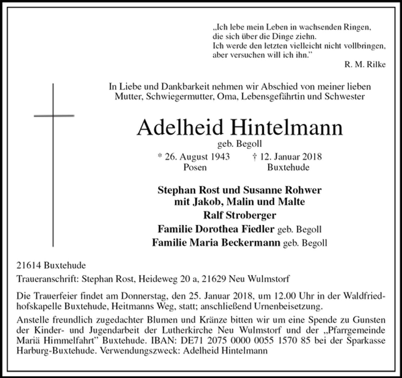<p>„Ich lebe mein Leben in wachsenden Ringen,<br />die sich über die Dinge ziehn.<br />Ich werde den letzten vielleicht nicht vollbringen,<br />aber versuchen will ich ihn.”<br />R. M. Rilke<br />In Liebe und Dankbarkeit nehmen wir Abschied von meiner lieben<br />Mutter, Schwiegermutter, Oma, Lebensgefährtin und Schwester<br />Adelheid Hintelmann<br />geb. Begoll<br />* 26. August 1943 † 12. Januar 2018<br />Posen Buxtehude<br />Stephan Rost und Susanne Rohwer<br />mit Jakob, Malin und Malte<br />Ralf Stroberger<br />Familie Dorothea Fiedler geb. Begoll<br />Familie Maria Beckermann geb. Begoll<br />21614 Buxtehude<br />Traueranschrift: Stephan Rost, Heideweg 20 a, 21629 Neu Wulmstorf<br />Die Trauerfeier findet am Donnerstag, den 25. Januar 2018, um 12.00 Uhr in der Waldfriedhofskapelle Buxtehude, Heitmanns Weg, statt; anschließend Urnenbeisetzung.<br />Anstelle freundlich zugedachter Blumen und Kränze bitten wir um eine Spende zu Gunsten der Kinder- und Jugendarbeit der Lutherkirche Neu Wulmstorf und der „Pfarrgemeinde<br />Mariä Himmelfahrt” Buxtehude. IBAN: DE71 2075 0000 0055 1570 85 bei der Sparkasse Harburg-Buxtehude. Verwendungszweck: Adelheid Hintelmann</p>