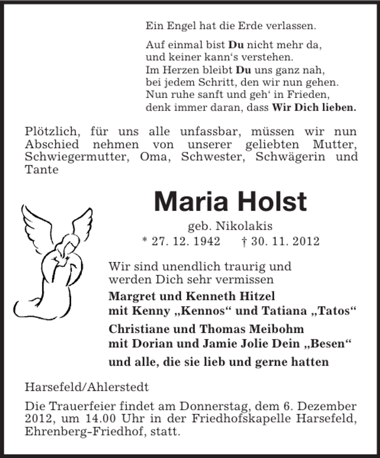 <p>Ein Engel hat die Erde verlassen.<br />Auf einmal bist Du nicht mehr da,<br />und keiner kann‘s verstehen.<br />Im Herzen bleibt Du uns ganz nah,<br />bei jedem Schritt, den wir nun gehen.<br />Nun ruhe sanft und geh‘ in Frieden,<br />denk immer daran, dass Wir Dich lieben.</p><p>Plötzlich, für uns alle unfassbar, müssen wir nun<br />Abschied nehmen von unserer geliebten Mutter,<br />Schwiegermutter, Oma, Schwester, Schwägerin und<br />Tante</p><p>Maria Holst<br />geb. Nikolakis<br />* 27. 12. 1942<br />† 30. 11. 2012<br />Wir sind unendlich traurig und<br />werden Dich sehr vermissen<br />Margret und Kenneth Hitzel<br />mit Kenny „Kennos“ und Tatiana „Tatos“<br />Christiane und Thomas Meibohm<br />mit Dorian und Jamie Jolie Dein „Besen“<br />und alle, die sie lieb und gerne hatten<br />Harsefeld/Ahlerstedt<br />Die Trauerfeier findet am Donnerstag, dem 6. Dezember<br />2012, um 14.00 Uhr in der Friedhofskapelle Harsefeld,<br />Ehrenberg-Friedhof, statt.</p>