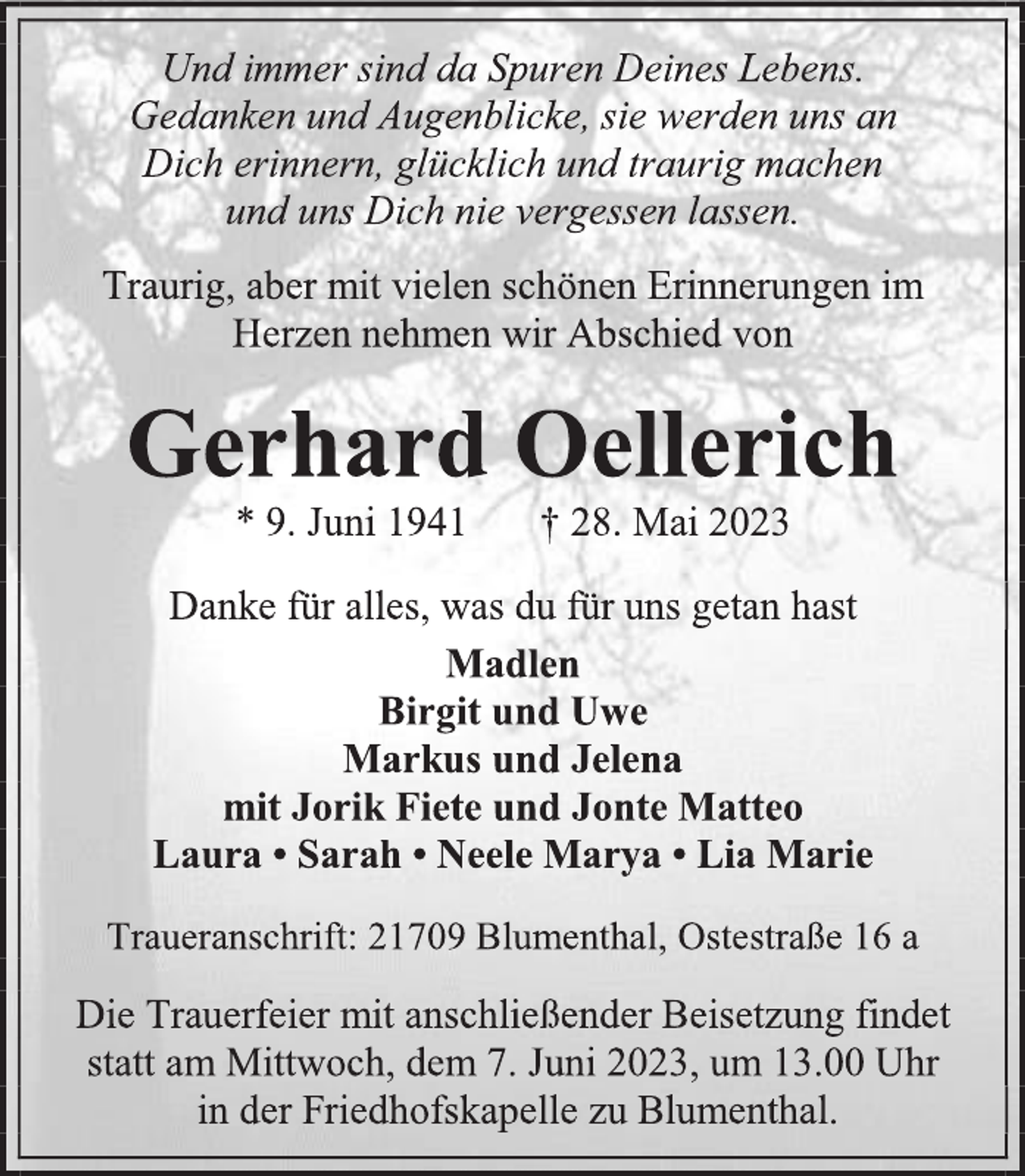 <p>Und immer sind da Spuren Deines Lebens.<br />Gedanken und Augenblicke, sie werden uns an<br />Dich erinnern, glücklich und traurig machen<br />und uns Dich nie vergessen lassen.<br />Traurig, aber mit vielen schönen Erinnerungen im<br />Herzen nehmen wir Abschied von<br />Gerhard Oellerich<br />* 9. Juni 1941 † 28. Mai 2023<br />Danke für alles, was du für uns getan hast<br />Madlen<br />Birgit und Uwe<br />Markus und Jelena<br />mit Jorik Fiete und Jonte Matteo<br />Laura • Sarah • Neele Marya • Lia Marie<br />Traueranschrift: 21709 Blumenthal, Ostestraße 16 a<br />Die Trauerfeier mit anschließender Beisetzung findet<br />statt am Mittwoch, dem 7. Juni 2023, um 13.00 Uhr<br />in der Friedhofskapelle zu Blumenthal.</p>