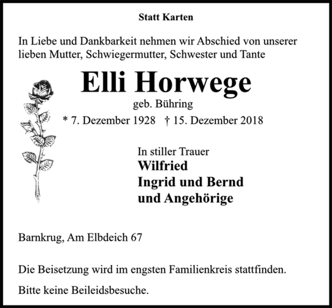 <p>Statt Karten<br />In Liebe und Dankbarkeit nehmen wir Abschied von unserer<br />lieben Mutter, Schwiegermutter, Schwester und Tante<br />Elli Horwege<br />geb. Bühring<br />* 7. Dezember 1928 † 15. Dezember 2018<br />In stiller Trauer<br />Wilfried<br />Ingrid und Bernd<br />und Angehörige<br />Barnkrug, Am Elbdeich 67<br />Die Beisetzung wird im engsten Familienkreis stattfinden.<br />Bitte keine Beileidsbesuche.</p>