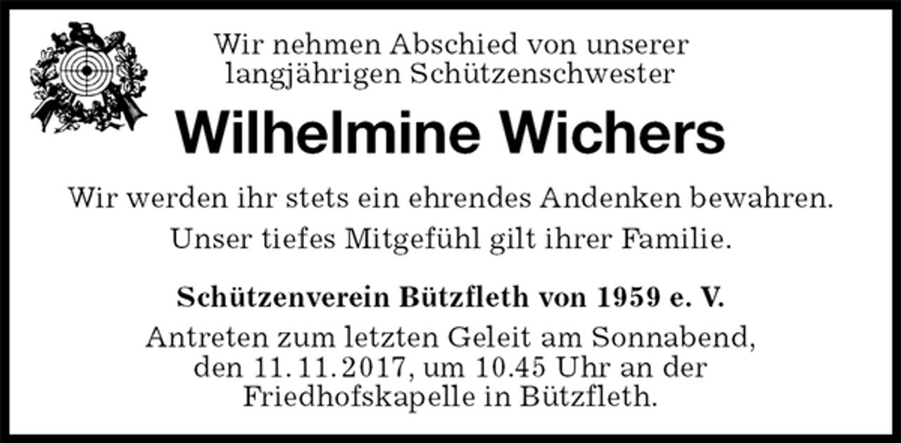 <p>Schützenverein Bützfleth von 1959 e. V.<br />Antreten zum letzten Geleit am Sonnabend,<br />den 11. 11. 2017, um 10.45 Uhr an der<br />Friedhofskapelle in Bützfleth.<br />Wilhelmine Wichers<br />Wir werden ihr stets ein ehrendes Andenken bewahren.<br />Unser tiefes Mitgefühl gilt ihrer Familie.<br />Wir nehmen Abschied von unserer<br />langjährigen Schützenschwester</p>