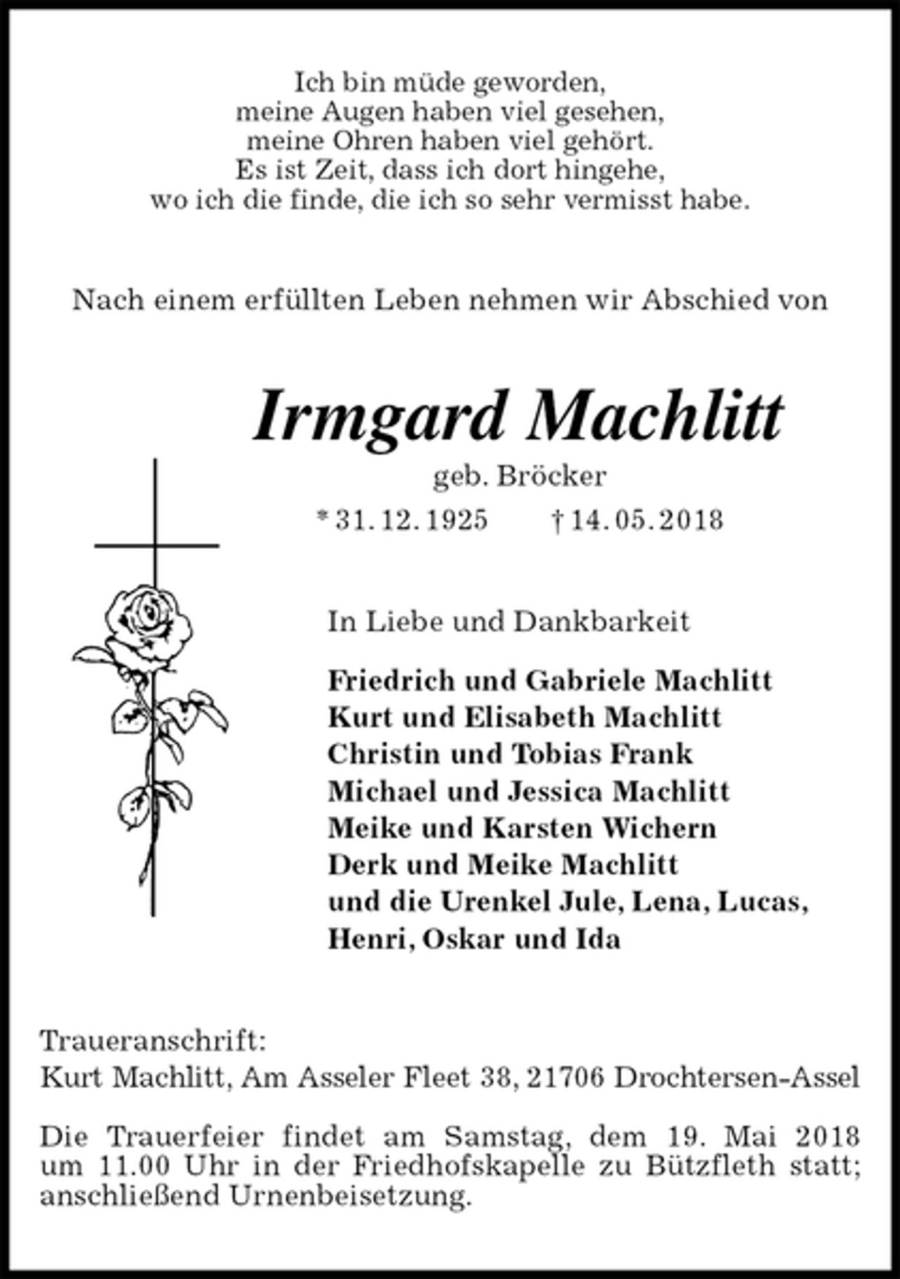 <p>Ich bin müde geworden,<br />meine Augen haben viel gesehen,<br />meine Ohren haben viel gehört.<br />Es ist Zeit, dass ich dort hingehe,<br />wo ich die finde, die ich so sehr vermisst habe.<br />Nach einem erfüllten Leben nehmen wir Abschied von<br />Irmgard Machlitt<br />geb. Bröcker<br />* 31. 12. 1925 † 14. 05. 2018<br />In Liebe und Dankbarkeit</p>
<p>Friedrich und Gabriele Machlitt<br />Kurt und Elisabeth Machlitt<br />Christin und Tobias Frank<br />Michael und Jessica Machlitt<br />Meike und Karsten Wichern<br />Derk und Meike Machlitt<br />und die Urenkel Jule, Lena, Lucas,<br />Henri, Oskar und Ida<br />Traueranschrift:<br />Kurt Machlitt, Am Asseler Fleet 38, 21706 Drochtersen-Assel</p>
<p>Die Trauerfeier findet am Samstag, dem 19. Mai 2018<br />um 11.00 Uhr in der Friedhofskapelle zu Bützfleth statt;<br />anschließend Urnenbeisetzung.</p>