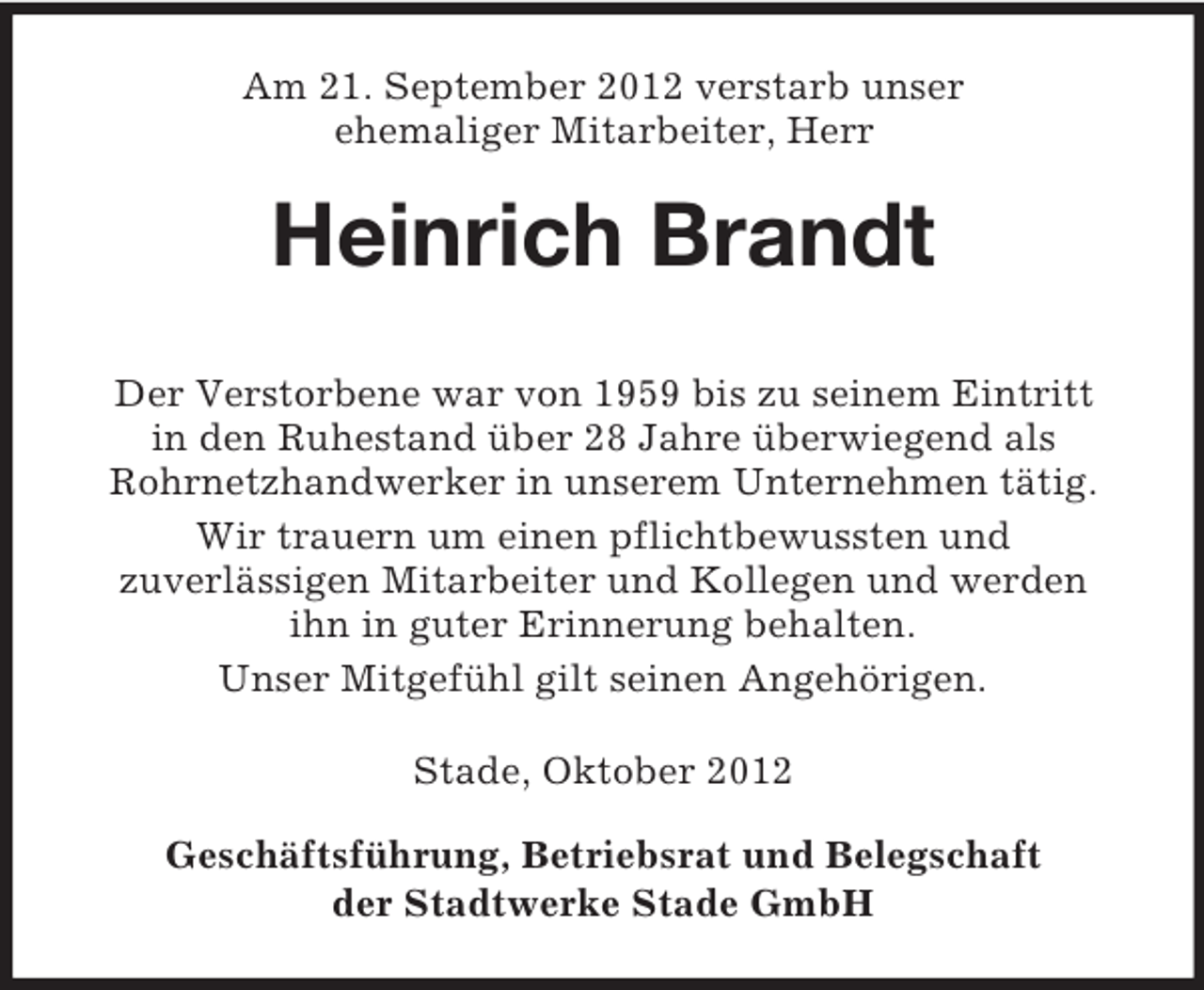 <p>Am 21. September 2012 verstarb unser<br />ehemaliger Mitarbeiter, Herr</p><p>Heinrich Brandt<br />Der Verstorbene war von 1959 bis zu seinem Eintritt<br />in den Ruhestand über 28 Jahre überwiegend als<br />Rohrnetzhandwerker in unserem Unternehmen tätig.<br />Wir trauern um einen pflichtbewussten und<br />zuverlässigen Mitarbeiter und Kollegen und werden<br />ihn in guter Erinnerung behalten.<br />Unser Mitgefühl gilt seinen Angehörigen.<br />Stade, Oktober 2012<br />Geschäftsführung, Betriebsrat und Belegschaft<br />der Stadtwerke Stade GmbH</p>