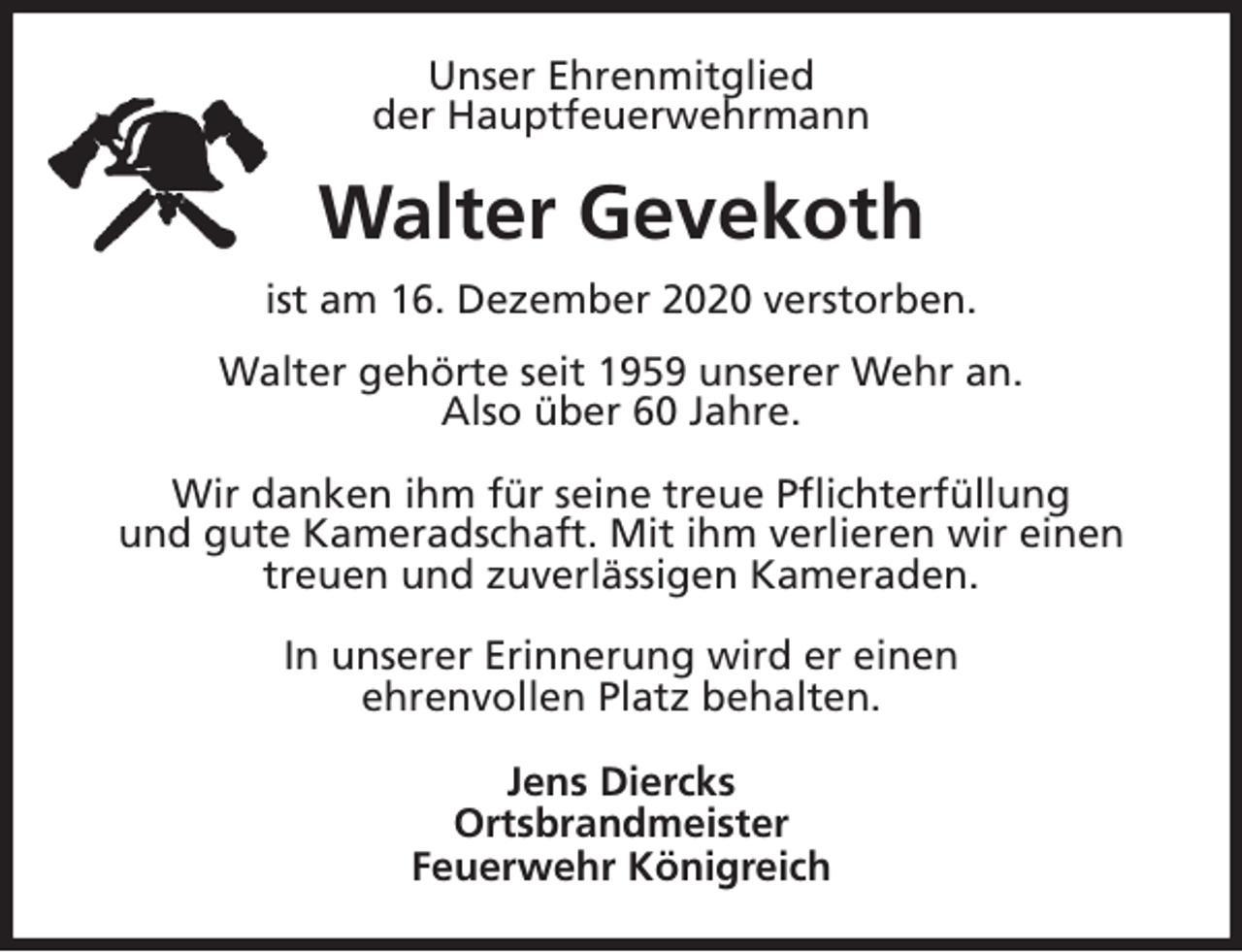 <p>Unser Ehrenmitglied<br />der Hauptfeuerwehrmann<br />Walter Gevekoth<br />ist am 16. Dezember 2020 verstorben.<br />Walter gehörte seit 1959 unserer Wehr an.<br />Also über 60 Jahre.</p>
<p>Wir danken ihm für seine treue Pflichterfüllung<br />und gute Kameradschaft. Mit ihm verlieren wir einen<br />treuen und zuverlässigen Kameraden.</p>
<p>In unserer Erinnerung wird er einen<br />ehrenvollen Platz behalten.<br />Jens Diercks<br />Ortsbrandmeister<br />Feuerwehr Königreich</p>