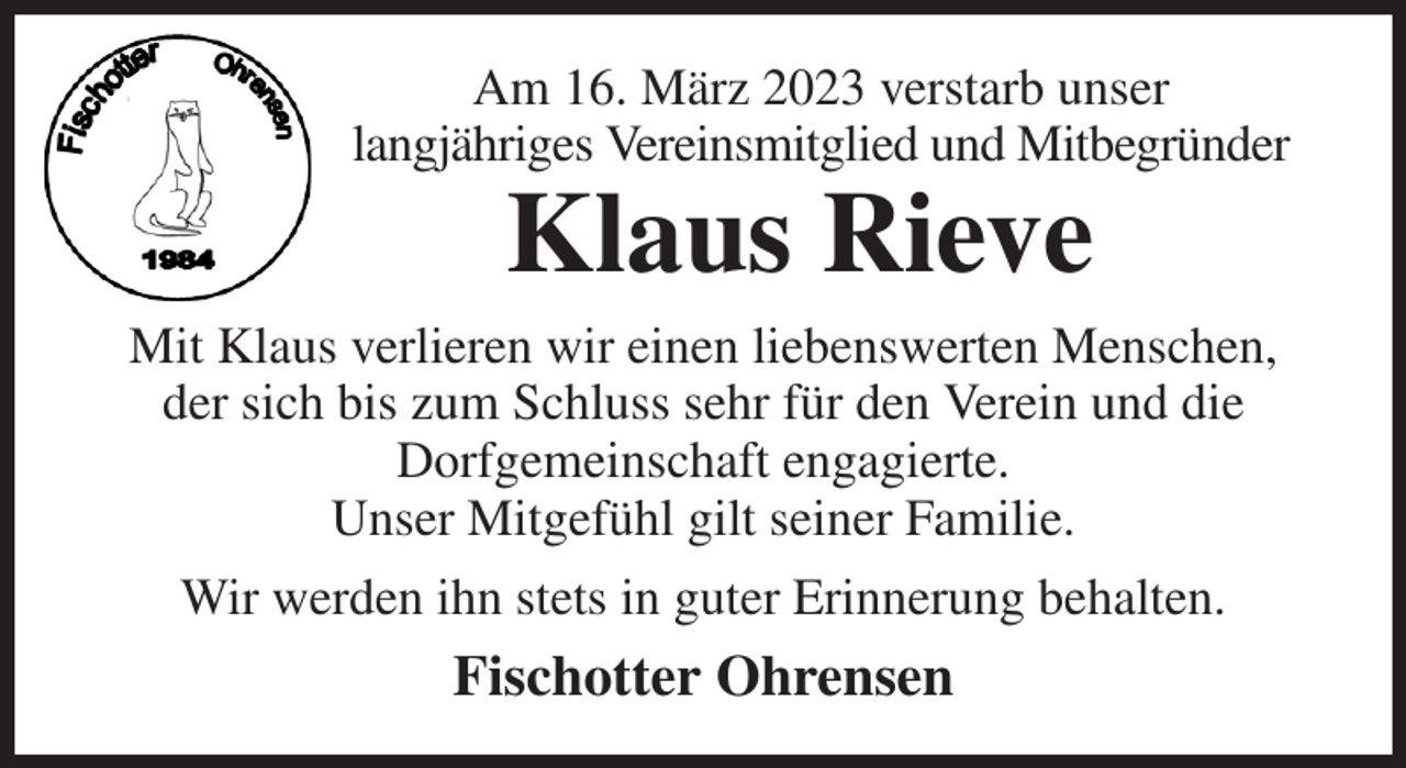 <p>Am 16. März 2023 verstarb unser<br />langjähriges Vereinsmitglied und Mitbegründer<br />Klaus Rieve<br />Mit Klaus verlieren wir einen liebenswerten Menschen, der sich bis zum Schluss sehr für den Verein und die<br />Dorfgemeinschaft engagierte.<br />Unser Mitgefühl gilt seiner Familie.<br />Wir werden ihn stets in guter Erinnerung behalten.<br />Fischotter Ohrensen</p>
