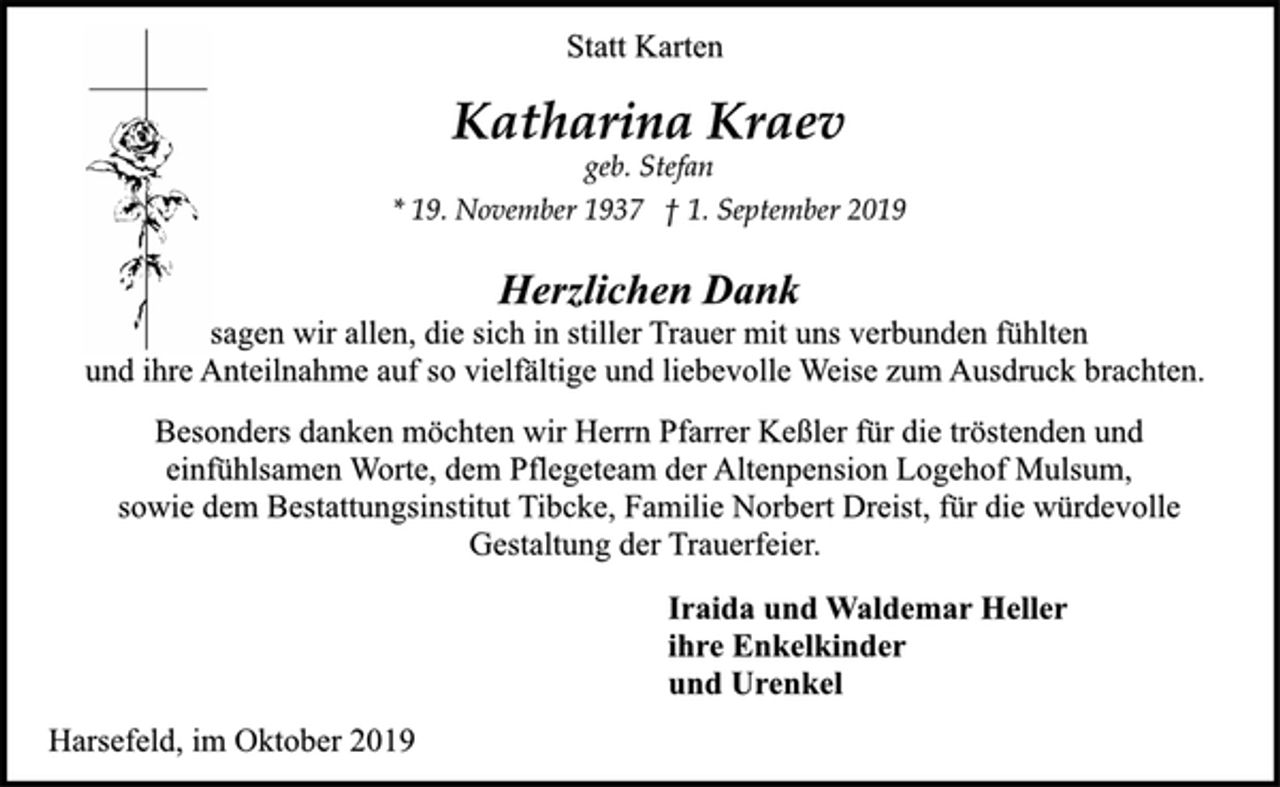<p>Statt Karten<br />Katharina Kraev<br />geb. Stefan<br />* 19. November 1937 † 1. September 2019<br />Herzlichen Dank<br />sagen wir allen, die sich in stiller Trauer mit uns verbunden fühlten<br />und ihre Anteilnahme auf so vielfältige und liebevolle Weise zum Ausdruck brachten.<br />Besonders danken möchten wir Herrn Pfarrer Keßler für die tröstenden und einfühlsamen Worte, dem Pflegeteam der Altenpension Logehof Mulsum,<br />sowie dem Bestattungsinstitut Tibcke, Familie Norbert Dreist, für die würdevolle Gestaltung der Trauerfeier.<br />Iraida und Waldemar Heller<br />ihre Enkelkinder<br />und Urenkel<br />Harsefeld, im Oktober 2019</p>
