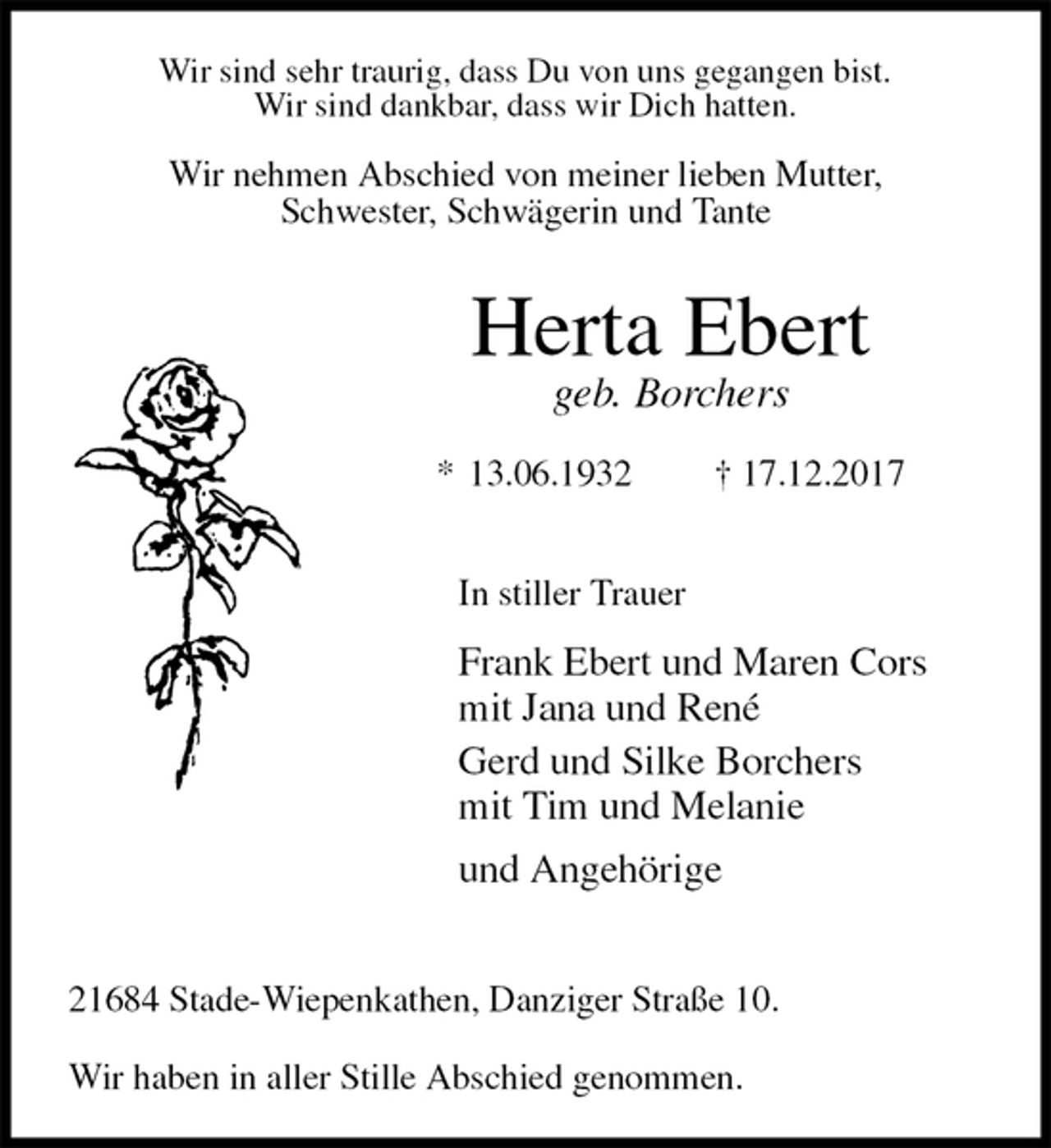 <p>Wir sind sehr traurig, dass Du von uns gegangen bist.<br />Wir sind dankbar, dass wir Dich hatten.<br />Wir nehmen Abschied von meiner lieben Mutter,<br />Schwester, Schwägerin und Tante<br />Herta Ebert<br />geb. Borchers<br />* 13.06.1932 † 17.12.2017</p><p>In stiller Trauer<br />Frank Ebert und Maren Cors<br />mit Jana und René<br />Gerd und Silke Borchers<br />mit Tim und Melanie<br />und Angehörige</p><p>21684 Stade-Wiepenkathen, Danziger Straße 10.</p><p>Wir haben in aller Stille Abschied genommen.</p>
