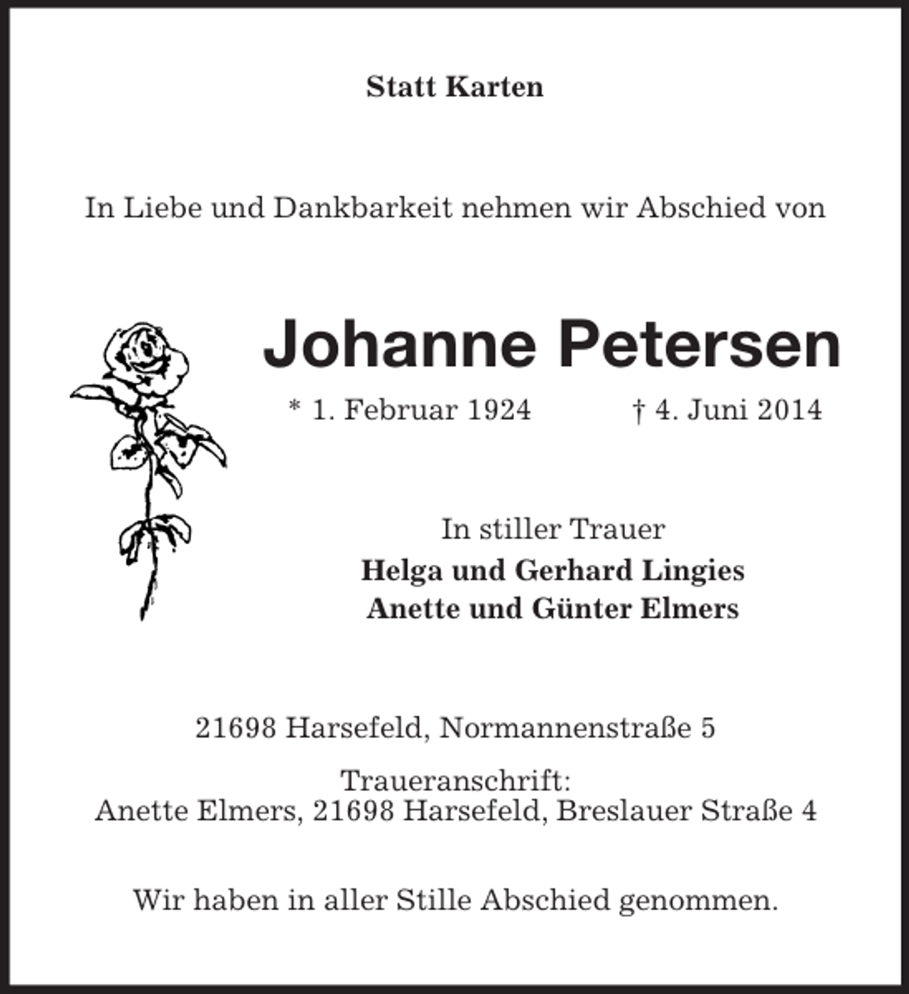 <p>Statt Karten<br />In Liebe und Dankbarkeit nehmen wir Abschied von<br />Johanne Petersen<br />* 1. Februar 1924 † 4. Juni 2014<br />In stiller Trauer<br />Helga und Gerhard Lingies<br />Anette und Günter Elmers<br />21698 Harsefeld, Normannenstraße 5<br />Traueranschrift:<br />Anette Elmers, 21698 Harsefeld, Breslauer Straße 4</p><p>Wir haben in aller Stille Abschied genommen.</p>